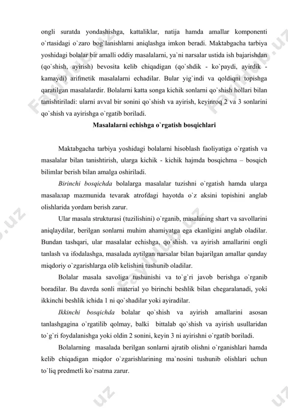 onlarni muhim ahamiyatga ega ekanligini anglab oladilar. bundan tashqari, ular masalalar echishga, qo`shish. va ayirish amallarini ongli tanlash va ifodalashga, masalada aytilgan narsalar bilan bajarilgan amallar qanday miqdoriy o`zgarishlarga olib kelishini tushunib oladilar. bolalar masala savoliga tushunishi va to`g`ri javob berishga o`rganib boradilar. bu davrda sonli material yo birinchi beshlik bilan chegaralanadi, yoki ikkinchi beshlik ichida 1 ni qo`shadilar yoki ayiradilar. ikkinchi bosqichda bolalar qo`shish va ayirish amallarini asosan tanlashgagina o`rgatilib qolmay, balki bittalab qo`shish va ayirish usullaridan to`g`ri foydalanishga yoki oldin 2 sonini, keyin 3 ni ayirishni o`rgatib boriladi. bolalarning masalada berilgan sonlarni ajratib olishni o`rganishlari hamda kelib chiqadigan miqdor o`zgarishlarining ma`nosini tushunib olishlari uchun to`liq predmetli ko`rsatma zarur. bolalarni masalalar tuzishga o`rgatish tarbiyachi birinchi mashg`ulotda bolalarga masala haqida umumiy tushuncha berib, amalda shartlar tuzish va unga savollar qo`yishni o`rgatadi. dastlab bir ikkita masalani tarbiyachining o`zi tuzadi, bunda u o`zining ko`rsatmasiga binoan bolalar bajargan harakatlarni tavsiflaydi: "seryoja stolga 3 …