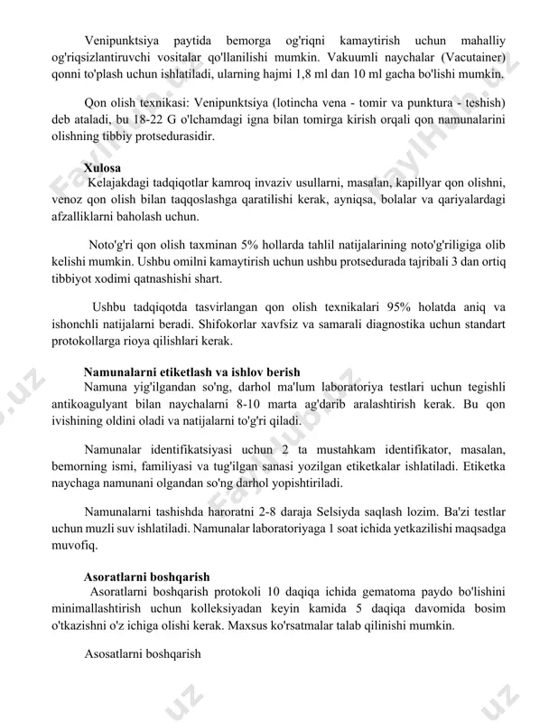 hish) deb ataladi, bu 18-22 g o'lchamdagi igna bilan tomirga kirish orqali qon namunalarini olishning tibbiy protsedurasidir. xulosa kelajakdagi tadqiqotlar kamroq invaziv usullarni, masalan, kapillyar qon olishni, venoz qon olish bilan taqqoslashga qaratilishi kerak, ayniqsa, bolalar va qariyalardagi afzalliklarni baholash uchun. noto'g'ri qon olish taxminan 5% hollarda tahlil natijalarining noto'g'riligiga olib kelishi mumkin. ushbu omilni kamaytirish uchun ushbu protsedurada tajribali 3 dan ortiq tibbiyot xodimi qatnashishi shart. ushbu tadqiqotda tasvirlangan qon olish texnikalari 95% holatda aniq va ishonchli natijalarni beradi. shifokorlar xavfsiz va samarali diagnostika uchun standart protokollarga rioya qilishlari kerak. namunalarni etiketlash va ishlov berish namuna yig'ilgandan so'ng, darhol ma'lum laboratoriya testlari uchun tegishli antikoagulyant bilan naychalarni 8-10 marta ag'darib aralashtirish kerak. bu qon ivishining oldini oladi va natijalarni to'g'ri qiladi. namunalar identifikatsiyasi uchun 2 ta mustahkam identifikator, masalan, bemorning ismi, familiyasi va tug'ilgan sanasi yozilgan etiketkalar ishlatiladi. etiketka naychaga namunani olgandan so'ng darhol yopishtiriladi. namunalarni tashishda haroratni 2-8 …