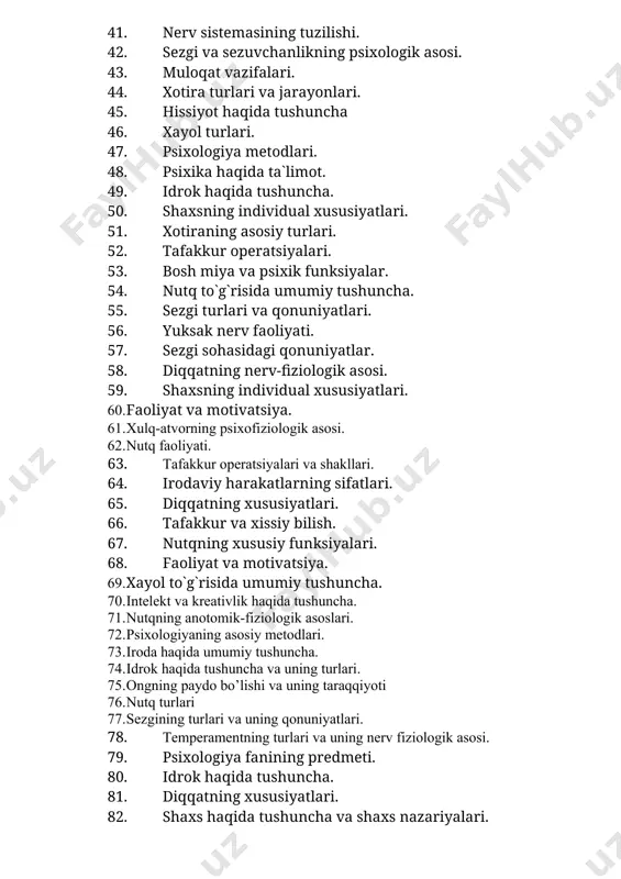 iologik asosi. 59. shaxsning individual xususiyatlari. 60. faoliyat va motivatsiya. 61. xulq-atvorning psixofiziologik asosi. 62. nutq faoliyati. 63. tafakkur operatsiyalari va shakllari. 64. irodaviy harakatlarning sifatlari. 65. diqqatning xususiyatlari. 66. tafakkur va xissiy bilish. 67. nutqning xususiy funksiyalari. 68. faoliyat va motivatsiya. 69. xayol to`g`risida umumiy tushuncha. 70. intelekt va kreativlik haqida tushuncha. 71. nutqning anotomik-fiziologik asoslari. 72. psixologiyaning asosiy metodlari. 73. iroda haqida umumiy tushuncha. 74. idrok haqida tushuncha va uning turlari. 75. ongning paydo bo’lishi va uning taraqqiyoti 76. nutq turlari 77. sezgining turlari va uning qonuniyatlari. 78. temperamentning turlari va uning nerv fiziologik asosi. 79. psixologiya fanining predmeti. 80. idrok haqida tushuncha. 81. diqqatning xususiyatlari. 82. shaxs haqida tushuncha va shaxs nazariyalari. 83. hissiyot va emotsiya. 84. muloqat va nutq haqida tushuncha. 85. sezgi turlari va qonuniyatlari. 86. xotira turlari va jarayonlari 87. xayol va uning turlari. 88. sezgilar sohasidagi qonuniyatlar. 89. qobiliyatlar haqida tushuncha. 90. faoliyatning …