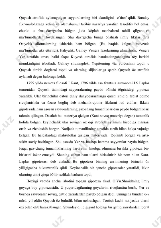 olinmasa bu ikki gipoteza bir-birlarini inkor etmaydi. shuning uchun ham ularni birlashtirib bir nom bilan kant-laplas gipotezasi deb ataladi. bu gipoteza bizning asrimizning birinchi ŏn yilligigacha hukumronlik qildi. keyinchalik bir qancha gipotezalar yaratildi, lekin ularning umri qisqa bŏlib tezlikda barham topdi. hozirgi vaqtda ancha isbotini topgan gipoteza akad. o.yu.shmidtning ilmiy goyaga boy gipotezasidir. u yuqoridagilarning goyalarini rivojlantira borib, yer va boshqa sayyoralar sovuq, qattiq zarralardan paydo bŏlgan dedi. uningcha bundan 6-7 mlrd. yil oldin quyosh ŏz bulutlik bilan uchrashgan. tortish kuchi natijasida ularni ŏzi bilan olib harakatlangan. shunday qilib gigant holdagi bu qattiq zarralardan iborat materiya quyosh atrofida aylana boshlagan, biroq, bir butun holda emas, balki ma’lum bir umumiy yunalishdagi har bir zarra ŏz orbitasiga ega bŏlgan. natijada kŏp sonli zarralar quyosh atrofida bir-birlariga halaqit bermasdan aylana hosil qilib harakatlanganlar. sharsimon bulutlik sekinlik bilan quyuqlashib borgan va taqsimcha shaklini olaboshlagan. zarralar orasidagi masofalar qisqarib borgan va ular bir-birlarini tortishgan. ularning …