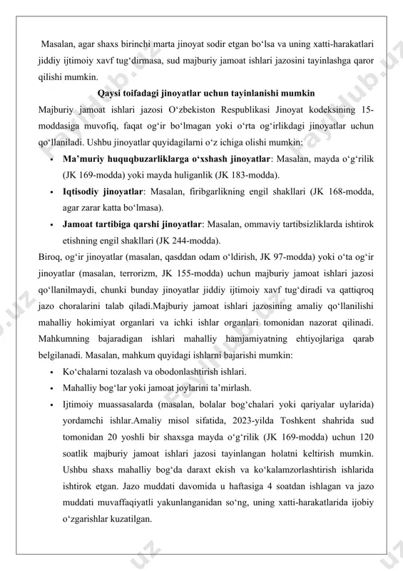 ay jinoyatlar jiddiy ijtimoiy xavf tug‘diradi va qattiqroq jazo choralarini talab qiladi.majburiy jamoat ishlari jazosining amaliy qo‘llanilishi mahalliy hokimiyat organlari va ichki ishlar organlari tomonidan nazorat qilinadi. mahkumning bajaradigan ishlari mahalliy hamjamiyatning ehtiyojlariga qarab belgilanadi. masalan, mahkum quyidagi ishlarni bajarishi mumkin: · ko‘chalarni tozalash va obodonlashtirish ishlari. · mahalliy bog‘lar yoki jamoat joylarini ta’mirlash. · ijtimoiy muassasalarda (masalan, bolalar bog‘chalari yoki qariyalar uylarida) yordamchi ishlar.amaliy misol sifatida, 2023-yilda toshkent shahrida sud tomonidan 20 yoshli bir shaxsga mayda o‘g‘rilik (jk 169-modda) uchun 120 soatlik majburiy jamoat ishlari jazosi tayinlangan holatni keltirish mumkin. ushbu shaxs mahalliy bog‘da daraxt ekish va ko‘kalamzorlashtirish ishlarida ishtirok etgan. jazo muddati davomida u haftasiga 4 soatdan ishlagan va jazo muddati muvaffaqiyatli yakunlanganidan so‘ng, uning xatti-harakatlarida ijobiy o‘zgarishlar kuzatilgan. jazoning ijobiy va salbiy tomonlari ijobiy tomonlari: · mahkumning jamiyatdan uzilmasligi va ijtimoiy hayotda faol ishtirok etishi. · davlat resurslarini tejash, chunki qamoqxona xarajatlari talab qilinmaydi. · jamiyat uchun …
