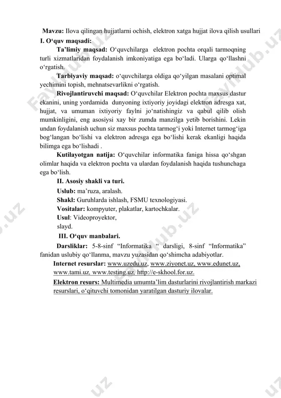 i sarguzasht kitobining elektron variantini, elektron xatga ilova qilib, boshqalarga jo‘natish orqali maqsadga yetish kerak bo‘ladi. masalan: · “elektron pochta orqali o‘zlari uchun qiziqarli hikoya yoki sarguzasht kitobining elektron variantini sinfdoshlarining elektron pochtasiga tashlab beradilar .” · “o‘quvchilar qabul qilgan hujjatlarni ochib ko‘radilar va buni o‘qituvchiga ko‘rsatadilar.” 4. "formatli jumboq" o‘quvchilarga ilova qilingan hujjatlarni ochish, elektron xatga hujjat ilova qilishda qaysi formatlardan foydalanish kerakligi haqida topshiriqlar beriladi. masalan, .doc, .docx.xls, .xlsx yetishmayotgan formatlashni aniqlash yoki format bo‘yicha savollarga javob berish. o‘yin davomida o‘quvchilar formatlarni to‘g‘ri tanlashni yaxshiroq tushunib oladilar. 2. yangi mavzuni bayoni: ma’ruza qism: elektron pochta yaratish uchun, birinkhi navbatda, qaysi elektron pochta provayderidan foydalanmoqchi ekaningizni tanlashingiz kerak. elektron pochta provayderlari turlikha bo‘lib, asosan quyidagilardan ko‘proq foydalaniladi: · gmail; · outlook / hotmail; · yahoo mail; · aol; · zoho mail; · protonmail · ikloud. provayderlarning turini email pochta manzili oxiriga qarab bilib olish mumkin. masalan, username@gmail.com elektron manzilida …