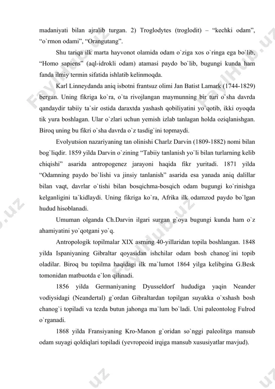 asarida esa yanada aniq dalillar bilan vaqt, davrlar o`tishi bilan bosqichma-bosqich odam bugungi ko`rinishga kelganligini ta`kidlaydi. uning fikriga ko`ra, afrika ilk odamzod paydo bo`lgan hudud hisoblanadi. umuman olganda ch.darvin ilgari surgan g`oya bugungi kunda ham o`z ahamiyatini yo`qotgani yo`q. antropologik topilmalar xix asrning 40-yillaridan topila boshlangan. 1848 yilda ispaniyaning gibraltar qoyasidan ishchilar odam bosh chanog`ini topib oladilar. biroq bu topilma haqidagi ilk ma`lumot 1864 yilga kelibgina g.besk tomonidan matbuotda e`lon qilinadi. 1856 yilda germaniyaning dyusseldorf hududiga yaqin neander vodiysidagi (neandertal) g`ordan gibraltardan topilgan suyakka o`xshash bosh chanog`i topiladi va tezda butun jahonga ma`lum bo`ladi. uni paleontolog fulrod o`rganadi. 1868 yilda fransiyaning kro-manon g`oridan so`nggi paleolitga mansub odam suyagi qoldiqlari topiladi (yevropeoid irqiga mansub xususiyatlar mavjud). golland vrachi va anatomi ernest dyubua 1890-1892 yillarda yava orolida antropoid va neandertallar oralig`ida mavjud bo`lgan odam turiga mansub suyak qoldiqlarini topadi. skeletini top`liq topib, qayta tiklashga muyassar bo`lgan olim uni tik ikki oyoqda yurgan …