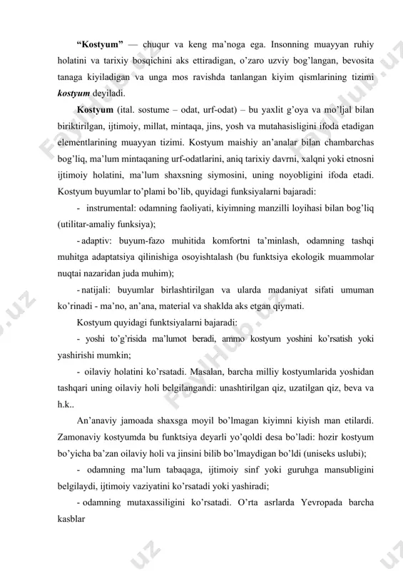 zir kostyum bo’yicha ba’zan oilaviy holi va jinsini bilib bo’lmaydigan bo’ldi (uniseks uslubi); - odamning ma’lum tabaqaga, ijtimoiy sinf yoki guruhga mansubligini belgilaydi, ijtimoiy vaziyatini ko’rsatadi yoki yashiradi; - odamning mutaxassiligini ko’rsatadi. o’rta asrlarda yevropada barcha kasblar maxsus kiyim kiyishgan. zamonaviy kostyumda bu funksiya harbiy, ishlab chiqarishga oid kostyumda uchraydi. ammo, hozir ham kostyum yordamida ishbilarmonni boshqalardan ajratish mumkin; - mintaqa iqlimi va unda yashayotgan xalqlarning turmush tarzini va milliy an’analarini ko’rsatadi. ammo, hozir keng tarqalgan baynalminal uslubi barcha milliy xususiyatlarni yo’qota boshladi; - shaxsning ma’lum dinga mansubligi ko’rsatadi. masalan, dastlab hindistonda faqat musulmonlar bichilgan va tikilgan kiyimni va charmdan tikilgan poyabzalni kiyishgan, hindlar esa – bichilmay o’ralgan kiyim kiyishgan; xvi asrda fransiyada kostyum yordamida katolikni protestantdan ajratish mumkin edi. ammo bu funksiya kostyumda avvalgidek deyarli ahamiyatga ega emas. kostyum tarixi insoniyatning tarixi bilan chambarchas bog’liq. odamzod, qayerda bo’lmasin, o’z buyumlarini tashqi ko’rinishiga e’tibor bergan, va shu sababli kiyimni paydo …