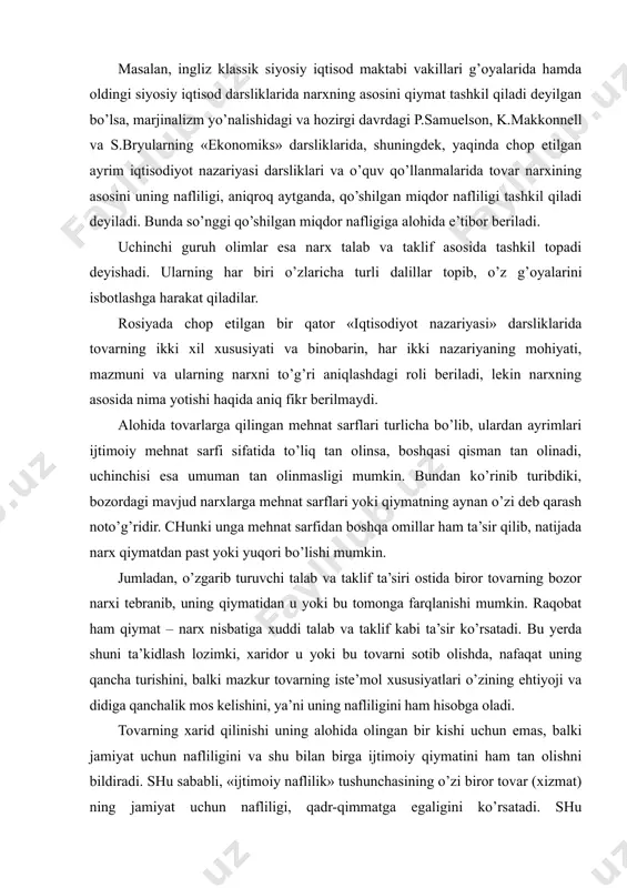 iqtisodiyot nazariyasi darsliklari va o’quv qo’llanmalarida tovar narxining asosini uning nafliligi, aniqroq aytganda, qo’shilgan miqdor nafliligi tashkil qiladi deyiladi. bunda so’nggi qo’shilgan miqdor nafligiga alohida e’tibor beriladi. uchinchi guruh olimlar esa narx talab va taklif asosida tashkil topadi deyishadi. ularning har biri o’zlaricha turli dalillar topib, o’z g’oyalarini isbotlashga harakat qiladilar. rosiyada chop etilgan bir qator «iqtisodiyot nazariyasi» darsliklarida tovarning ikki xil xususiyati va binobarin, har ikki nazariyaning mohiyati, mazmuni va ularning narxni to’g’ri aniqlashdagi roli beriladi, lekin narxning asosida nima yotishi haqida aniq fikr berilmaydi. alohida tovarlarga qilingan mehnat sarflari turlicha bo’lib, ulardan ayrimlari ijtimoiy mehnat sarfi sifatida to’liq tan olinsa, boshqasi qisman tan olinadi, uchinchisi esa umuman tan olinmasligi mumkin. bundan ko’rinib turibdiki, bozordagi mavjud narxlarga mehnat sarflari yoki qiymatning aynan o’zi deb qarash noto’g’ridir. chunki unga mehnat sarfidan boshqa omillar ham ta’sir qilib, natijada narx qiymatdan past yoki yuqori bo’lishi mumkin. jumladan, o’zgarib turuvchi talab va taklif …