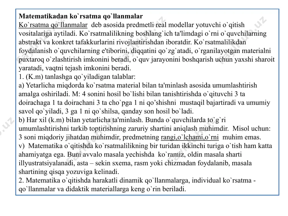 daraxtlar, qalamlar, cho`plar, kubchalar. sannoq cho`plar eng muhim va keng qo`llaniladi, ulardan nomerlashni o`rganishda; sannoq birliklarini hosil bo`lishi haqida tasavvur oladilar. tasviriy ko’rsatmalilik ham bir necha turga bo`linadi. a) matematik simvollar (raqam, ishoralar, munosabat belgilari). bunday belgi, raqamlar katakli taxtacha va saqlash kassalari bilan birga o`quv – texnika sanoati yoki o`quvchilar qo`li bilan ishlab chiqariladi, bular yordamida sonlarni raqamlar bilan tasvirlash, sonlarni taqqoslash natural sonlar qatori xossalari o`rganiladi, misol masalalarning yechimlari yoziladi. b) ko`rsatma rasmlar. ularni nashriyotlardan yoki qo`lda tayyorlanadi, har bir rasmda bitta narsaning rasmi (mevalar, gullar…) bo`ladi. rasmlar qirqilib konvertda saqlanadi, asosan ulardan birinchi 10 lik sonlarni o`rgatishda foydalaniladi. bundan tashqari, ulardan hisoblash usullari, amal xossalari bilan tanishishda qam foydalanish o`rinli va qulay. (2+3)+4. v) geometrik figuralar modeli. ob'ekt shaklini to`g`ri idrok qilish, predmet shaklini abstraktlashtirish qobiliyatini rivojlantirish uchun o`quvchilar figuralarning modellarini kuzatish bilan birga o`zlari ham shunday modellarni mustaqil yasashlari juda muhimdir. masalan, o`quvchilar qog`ozdan to`g`ri burchakning …