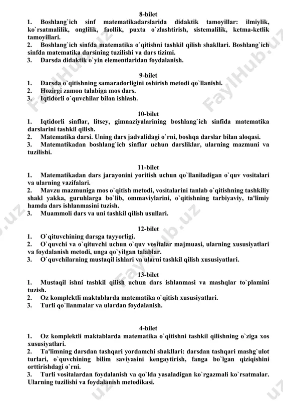 n ko`rgazmali ko`rsatmalar. ularning tuzilishi va foydalanish metodikasi. 8-bilet 1. boshlang`ich sinf matematikadarslarida didaktik tamoyillar: ilmiylik, ko`rsatmalilik, onglilik, faollik, puxta o`zlashtirish, sistemalilik, ketma-ketlik tamoyillari. 2. boshlang`ich sinfda matematika o`qitishni tashkil qilish shakllari. boshlang`ich sinfda matematika darsining tuzilishi va dars tizimi. 3. darsda didaktik o`yin elementlaridan foydalanish. 9-bilet 1. darsda o`qitishning samaradorligini oshirish metodi qo`llanishi. 2. hozirgi zamon talabiga mos dars. 3. iqtidorli o`quvchilar bilan ishlash. 10-bilet 1. iqtidorli sinflar, litsey, gimnaziyalarining boshlang`ich sinfida matematika darslarini tashkil qilish. 2. matematika darsi. uning dars jadvalidagi o`rni, boshqa darslar bilan aloqasi. 3. matematikadan boshlang`ich sinflar uchun darsliklar, ularning mazmuni va tuzilishi. 11-bilet 1. matematikadan dars jarayonini yoritish uchun qo`llaniladigan o`quv vositalari va ularning vazifalari. 2. mavzu mazmuniga mos o`qitish metodi, vositalarini tanlab o`qitishning tashkiliy shakl yakka, guruhlarga bo`lib, ommaviylarini, o`qitishning tarbiyaviy, ta'limiy hamda dars ishlanmasini tuzish. 3. muammoli dars va uni tashkil qilish usullari. 12-bilet 1. o`qituvchining darsga tayyorligi. 2. o`quvchi va o`qituvchi …