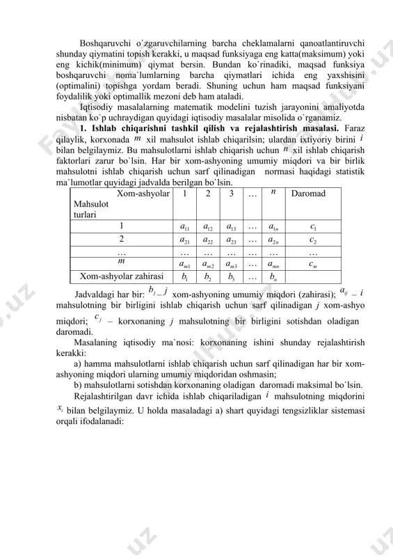larini matematik munosabatlar yordamida tavsiflash tegishli iqtisodiy jarayonning matematik modelini tuzish deb ataladi. iqtisodiy jarayonlarning (masalalarning) matematik modelini tuzish uchun quyidagi bosqichlardagi ishlarni bajarish kerak: 1) masalaning iqtisodiy ma`nosi bilan tanishib, undagi asosiy shartlar va maqsadni aniqlash; 2) masaladagi ma`lum parametrlarni belgilash; 3) masaladagi noma`lumlarni (boshqaruvchi o`zgaruvchilarni) belgilash; 4) masaladagi cheklamalarni, ya`ni boshqaruvchi o`zgaruvchilarning qanoatlantirishi kerak bo`lgan chegaraviy shartlarni chiziqli tenglamalar yoki tengsizliklar orqali ifodalash; 5) masalaning maqsadini chiziqli funksiya orqali ifodalash. boshqaruvchi o`zgaruvchilarning barcha cheklamalarni qanoatlantiruvchi shunday qiymatini topish kerakki, u maqsad funksiyaga eng katta(maksimum) yoki eng kichik(minimum) qiymat bersin. bundan ko`rinadiki, maqsad funksiya boshqaruvchi noma`lumlarning barcha qiymatlari ichida eng yaxshisini (optimalini) topishga yordam beradi. shuning uchun ham maqsad funksiyani foydalilik yoki optimallik mezoni deb ham ataladi. iqtisodiy masalalarning matematik modelini tuzish jarayonini amaliyotda nisbatan ko`p uchraydigan quyidagi iqtisodiy masalalar misolida o`rganamiz. 1. ishlab chiqarishni tashkil qilish va rejalashtirish masalasi. fаrаz qilаylik, kоrхоnаdа хil mаhsulоt ishlаb chiqаrilsin; ulаrdаn iхtiyoriy …