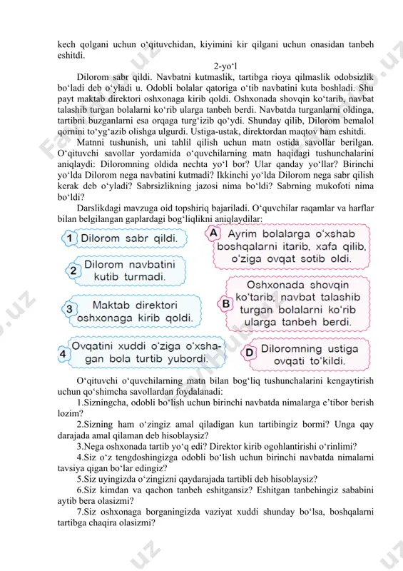 ni tushunish, uni tahlil qilish uchun matn ostida savollar berilgan. o‘qituvchi savollar yordamida o‘quvchilarning matn haqidagi tushunchalarini aniqlaydi: diloromning oldida nechta yo‘l bor? ular qanday yo‘llar? birinchi yo‘lda dilorom nega navbatini kutmadi? ikkinchi yo‘lda dilorom nega sabr qilish kerak deb o‘yladi? sabrsizlikning jazosi nima bo‘ldi? sabrning mukofoti nima bo‘ldi? darslikdagi mavzuga oid topshiriq bajariladi. o‘quvchilar raqamlar va harflar bilan belgilangan gaplardagi bog‘liqlikni aniqlaydilar: o‘qituvchi o‘quvchilarning matn bilan bog‘liq tushunchalarini kengaytirish uchun qo‘shimcha savollardan foydalanadi: 1.sizningcha, odobli bo‘lish uchun birinchi navbatda nimalarga e’tibor berish lozim? 2.sizning ham o‘zingiz amal qiladigan kun tartibingiz bormi? unga qay darajada amal qilaman deb hisoblaysiz? 3.nega oshxonada tartib yo‘q edi? direktor kirib ogohlantirishi o‘rinlimi? 4.siz o‘z tengdoshingizga odobli bo‘lish uchun birinchi navbatda nimalarni tavsiya qigan bo‘lar edingiz? 5.siz uyingizda o‘zingizni qaydarajada tartibli deb hisoblaysiz? 6.siz kimdan va qachon tanbeh eshitgansiz? eshitgan tanbehingiz sababini aytib bera olasizmi? 7.siz oshxonaga borganingizda vaziyat xuddi shunday bo‘lsa, boshqalarni tartibga chaqira …