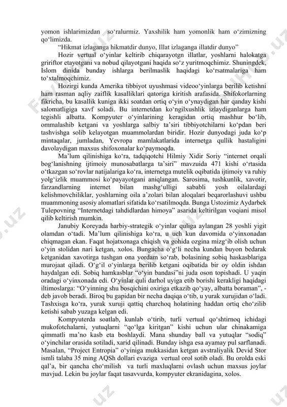 r narsaning o‘ziga yarasha foydasi bo‘lgani kabi, shunga yarasha zarari ham bor. hozirda internetdan hammaham yaxshi maqsadda foydalanmayapti. internetdagi vertual video o‘yinlar yoshlariga o‘z ta’sirini o‘tkazyati. ularning ma’naviy ongiga va ruhiyatiga futur еtkazyapti. bu vertual o‘yinlarni amerika tibbiyot uyushmasi videoo‘yinlarga berilib ketishni rasman aqliy zaiflik kasalliklari qatoriga kiritish niyatida. shifokorlarning fikricha, bu kasallik kuniga ikki soatdan ortiq o‘yin o‘ynaydigan har qanday kishi salomatligiga xavf soladi. bu internetdan ko‘ngilxushlik izlaydiganlarga ham tegishli. kompyuter o‘yinlarining keragidan ortiq mashhur bo‘lib, ommalashib ketgani va yoshlarga salbiy ta’siri tibbiyotchilarni ko‘pdan beri tashvishga solib kelayotgan muammolardan biridir. hozir dunyodagi juda ko‘p mintaqalar, jumladan, yevropa mamlakatlarida internetga asirlik xastaligini davolaydigan maxsus shifoxonalar bor. bunga misol qilib koreyada va yevropa davlatlarida bo‘lib o‘tgan voqealarni aytib o‘tishlikni joiz,-deb topdik. janubiy koreyada harbiy-strategii o‘yinlar kuliga aylangan 28 yoshli yigit olamdan o‘tdi. ma’lum bo‘lishicha, u uch kecha-kunduz davomida o‘yinxonadan chiqmagan. faqat hojatxonaga chiqish va gohida ozgina mizg‘ib olish uchun o‘yin stolidan …