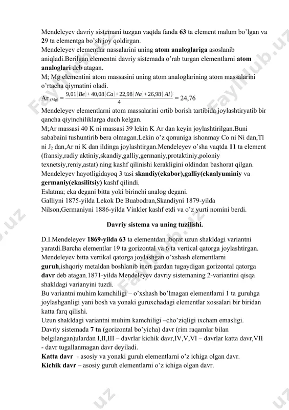 g shakl va xossalari elementlarning atom massalari ortib borishiga davriy ravishda bog’liq. mendeleyev davriy sistemani tuzgan vaqtda fanda 63 ta element malum bo’lgan va 29 ta elementga bo’sh joy qoldirgan. mendeleyev elementlar nassalarini uning atom analoglariga asoslanib aniqladi.berilgan elementni davriy sistemada o’rab turgan elementlarni atom analoglari deb atagan. m; mg elementini atom massasini uning atom analoglarining atom massalarini o’rtacha qiymatini oladi. ar (mg) = = 24,76 mendeleyev elementlarni atom massalarini ortib borish tartibida joylashtiryatib bir qancha qiyinchiliklarga duch kelgan. m;ar massasi 40 k ni massasi 39 lekin k ar dan keyin joylashtirilgan.buni sababaini tushuntirib bera olmagan.lekin o’z qonuniga ishonmay co ni ni dan,tl ni j2 dan,ar ni k dan ildinga joylashtirgan.mendeleyev o’sha vaqtda 11 ta element (fransiy,radiy aktiniy,skandiy,galliy,germaniy,protaktiniy,poloniy texnetsiy,reniy,astat) ning kashf qilinishi kerakligini oldindan bashorat qilgan. mendeleyev hayotligidayoq 3 tasi skandiy(ekabor),galliy(ekaalyuminiy va germaniy(ekasilitsiy) kashf qilindi. eslatma; eka degani bitta yoki birinchi analog degani. galliyni 1875-yilda lekok de buabodran,skandiyni 1879-yilda nilson,germaniyni …