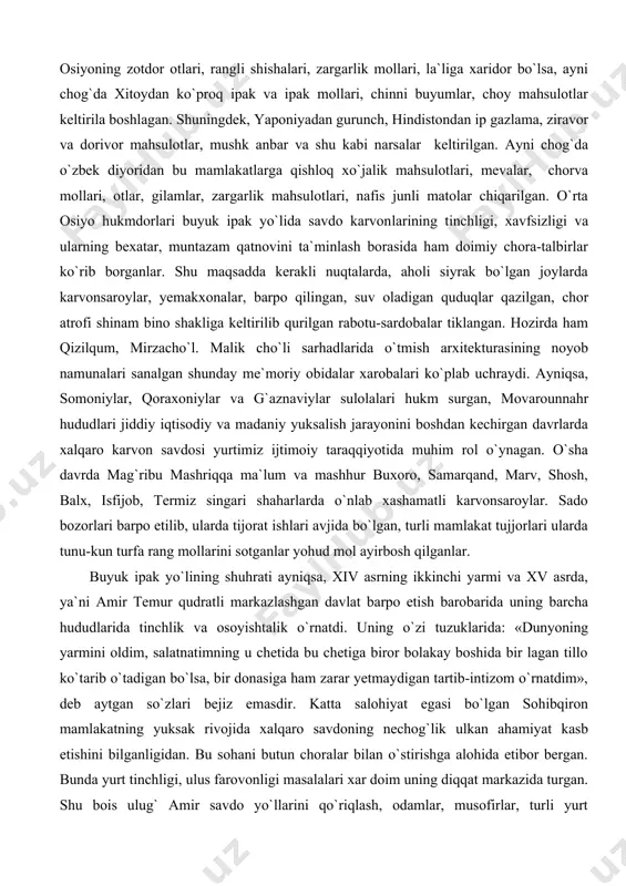 i​ning tinchligi, xavfsizligi va ularning bexatar, muntazam qatnovini ta`minlash borasida ham doimiy chora-talbirlar ko`rib borganlar. shu maqsadda kerakli nuqtalarda, aholi siyrak bo`lgan joylarda karvonsaroylar, yemakxo​na​lar, barpo qilingan, suv oladigan quduqlar qazilgan, chor atrofi shinam bino shakliga keltirilib qurilgan rabotu-sardobalar tiklangan. hozirda ham qizilqum, mirzacho`l. malik cho`li sarhadlarida o`tmish arxitekturasining noyob namunalari sanalgan shunday me`moriy obidalar xarobalari ko`plab uchraydi. ayniqsa, somoniylar, qoraxoniylar va g`aznaviylar sulolalari hukm surgan, movarounnahr hududlari jiddiy iqtisodiy va madaniy yuksalish jarayonini boshdan kechirgan davrlarda xalqaro karvon savdosi yurtimiz ijtimoiy taraqqiyotida muhim rol o`ynagan. o`sha davrda mag`ribu mashriqqa ma`lum va mashhur buxoro, samarqand, marv, shosh, balx, isfijob, termiz singari shaharlarda o`nlab xashamatli karvonsaroylar. sado bozorlari barpo etilib, ularda tijorat ishlari avjida bo`lgan, turli mamlakat tujjorlari ularda tunu-kun turfa rang mollarini sotganlar yohud mol ayirbosh qilganlar. buyuk ipak yo`lining shuhrati ayniqsa, xiv asrning ikkinchi yarmi va xv asrda, ya`ni amir temur qudratli markazlashgan davlat barpo etish barobarida uning barcha …
