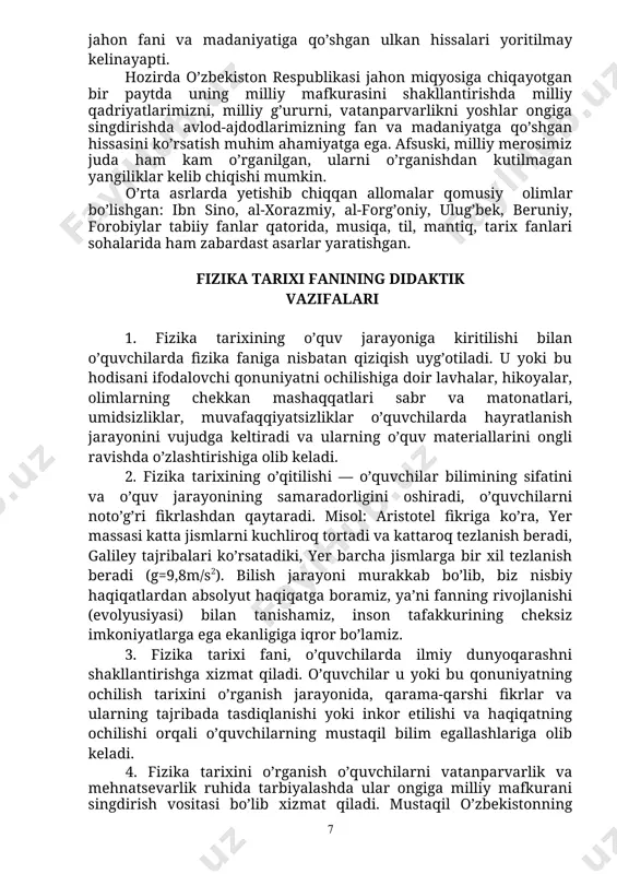 ehzod, mirxond va bobur singari avlod-ajdodlarimizning jahon fani va madaniyatiga qo’shgan ulkan hissalari yoritilmay kelinayapti. hozirda o’zbekiston respublikasi jahon miqyosiga chiqayotgan bir paytda uning milliy mafkurasini shakllantirishda milliy qadriyatlarimizni, milliy g’ururni, vatanparvarlikni yoshlar ongiga singdirishda avlod-ajdodlarimizning fan va madaniyatga qo’shgan hissasini ko’rsatish muhim ahamiyatga ega. afsuski, milliy merosimiz juda ham kam o’rganilgan, ularni o’rganishdan kutilmagan yangiliklar kelib chiqishi mumkin. o’rta asrlarda yetishib chiqqan allomalar qomusiy olimlar bo’lishgan: ibn sino, al-xorazmiy, al-forg’oniy, ulug’bek, beruniy, forobiylar tabiiy fanlar qatorida, musiqa, til, mantiq, tarix fanlari sohalarida ham zabardast asarlar yaratishgan. fizika tarixi fanining didaktik vazifalari 1. fizika tarixining o’quv jarayoniga kiritilishi bilan o’quvchilarda fizika faniga nisbatan qiziqish uyg’otiladi. u yoki bu hodisani ifodalovchi qonuniyatni ochilishiga doir lavhalar, hikoyalar, olimlarning chekkan mashaqqatlari sabr va matonatlari, umidsizliklar, muvafaqqiyatsizliklar o’quvchilarda hayratlanish jarayonini vujudga keltiradi va ularning o’quv materiallarini ongli ravishda o’zlashtirishiga olib keladi. 2. fizika tarixining o’qitilishi — o’quvchilar bilimining sifatini va o’quv jarayonining samaradorligini oshiradi, …