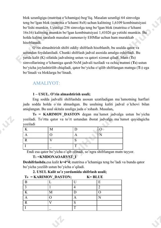 stun bo‘yicha o‘qish ketma-ketligi kalit yordamida berilishi mumkin. usulning kriptoturg‘unligi blok uzunligiga (matritsa o‘lchamiga) bog‘liq. masalan uzunligi 64 simvolga teng bo‘lgan blok (matritsa o‘lchami 8x8) uchun kalitning 1,6109 kombinatsiyasi bo‘lishi mumkin. uzunligi 256 simvolga teng bo‘lgan blok (matritsa o‘lchami 16x16) kalitning mumkin bo‘lgan kombinatsiyasi 1,41026 ga yetishi mumkin. bu holda kalitni saralash masalasi zamonaviy ehmlar uchun ham murakkab hisoblanadi. o‘rin almashtirish shifri oddiy shifrlash hisoblanib, bu usulda qator va ustundan foydalaniladi. chunki shifrlash jadval asosida amalga oshiriladi. bu yerda kalit (k) sifatida jadvalning ustun va qatori xizmat qiladi. matn (t0) simvollarining o‘lchamiga qarab nxm jadvali tuziladi va ochiq matnni (t0) ustun bo‘yicha joylashtirilib chiqiladi, qator bo‘yicha o‘qilib shifrlangan matnga (t1) ega bo‘linadi va bloklarga bo‘linadi. amaliyot: 1 – usul. o’rin almashtirish usuli; eng sodda jadvalli shifrlashda asosan uzatiladigan ma`lumotning harflari juda sodda holda o`rin almashgan. bu usulning kaliti jadval o`lchovi bilan aniqlangan. bu usul skitala usuliga juda o`xshash. masalan, t0 …