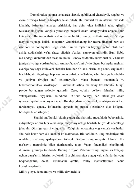 olsa bo`lgani, boshqasi bilan ishi yo`q shunisi ma`lumki, bizning ulug shoirlarimiz, mutafakkir bobolarimiz, avliyoshayxlarimiz hirs va hasadga, shaytoniy nafsga berilish, bu yo`lda odamlarga jabrzulm qilishga qarshi chiqqanlar. xalqimiz axloqining eng yaxpsh yasihatlari shu bois hozir ham o`z kuchini ko`rsatmoqsa. biz tariximiz, ulug madaniyatimiz obidalari, ma`naviy qadriyatlarni tikladik. xalqimizning ruhiyati tiklandi. ulur ma`naviy merosimiz bilan faxrlanamiz, ulug` vatan farzandlari ekanligimiz dilimizni g`ururga to`ldiradi. buning o`ziyoq vatanimizning buguni va kelajagi uchun qayg`urish hissini uyg`otadi. biz chinakamiga uygoq xalq sifatida dunyoga boqmoqdamiz, do`stu dushmanni ajratib, milliy manfaatlarimiz uchun kurashmoqdamiz. milliy g`oya, demokratiya va milliy davlatchilik sir emaski, demokratiya erkin fuqarolik jamiyati ekan, unda ochiq muloqotlar, qonun asosidagi munosabatlar qat`iy asosga qo`yilib, u oshkoralikni yuzaga keltiradi va qonun asosida ijtimoiy adolat tiklanishiga erishiladi. inson huquqini ta`minlash va xdmoya qilish birinchi darajali ahamiyat kasb etadi. boshqacha aytganda, jamiyat ichidan turib faollashib, mustahkamlanib boradi, o`zo`zini boshqarish sari dadil qadamlar qo`yiladi. ammo, bundan demokratiya sharoitida davlatning boshqaruvchilik …