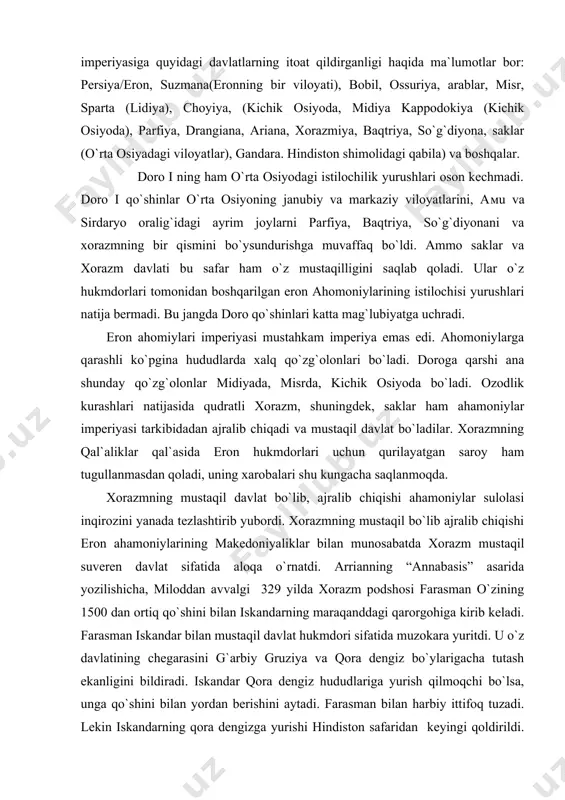 qal`asida eron hukmdorlari uchun qurilayatgan saroy ham tugullanmasdan qoladi, uning xarobalari shu kungacha saqlanmoqda. xorazmning mustaqil davlat bo`lib, ajralib chiqishi ahamoniylar sulolasi inqirozini yanada tezlashtirib yubordi. xorazmning mustaqil bo`lib ajralib chiqishi eron ahamoniylarining makedoniyaliklar bilan munosabatda xorazm mustaqil suveren davlat sifatida aloqa o`rnatdi. arrianning “annabasis” asarida yozilishicha, miloddan avvalgi 329 yilda xorazm podshosi farasman o`zining 1500 dan ortiq qo`shini bilan iskandarning maraqanddagi qarorgohiga kirib keladi. farasman iskandar bilan mustaqil davlat hukmdori sifatida muzokara yuritdi. u o`z davlatining chegarasini g`arbiy gruziya va qora dengiz bo`ylarigacha tutash ekanligini bildiradi. iskandar qora dengiz hududlariga yurish qilmoqchi bo`lsa, unga qo`shini bilan yordan berishini aytadi. farasman bilan harbiy ittifoq tuzadi. lekin iskandarning qora dengizga yurishi hindiston safaridan keyingi qoldirildi. s.p. tolstoy ham arrianning yuqoridagi fikri tarixiy haqiqiy ekanligini tasdiqladi. xorazm davlati ahamoniylar istilosi bialn janubdagi mulklaridan ajralgach, o`zinign tashqi siyosatini o`zgartirgan. makedoniyalik iskandar yurishi arafasida xorazm davlati o`z chegaralariga shimoli – g`arbga keygaytirib, volga bo`yi, …