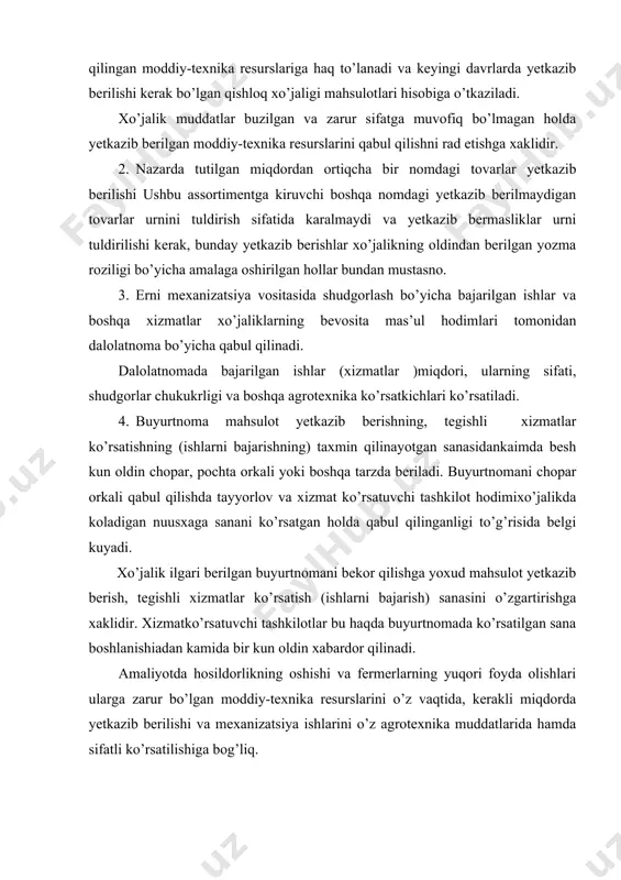 ngiz: -xizmat ko’rsatuvchi va moddiy-texnika resurslari yetkazib beruvchi tomonidan shartnomada ko’rsatilgan sifatda, assortiment, miqdorlarda va muddatlarda bajarmaslik yoki yetarli darajada bajarmaslik natijasida yetkazilgan zararning qoplanishini talab qilish; -ko’rsatilgan xizmatlar va yetkazib berilgan moddiy-texnika resurslari uchun o’z vaqtida to’lovlarni amalga oshirish: -fermer xo’jaligiga tegishli xizmat ko’rsatish yoki mahsulot yetkazib berishning vaqti boshlanishidan kamida 5 kun oldin xabar berishi va xizmat ko’rsatuvchi tashkilotlar esa buyurtmani bekor qilish to’g’risida bir kun oldin xabar berishi shart. vazirlar maxkamasining 2003 yil 30 oktyabrdagi 467-son qaroriga 11-ilova moddiy-texnika resurslari yetkazib berishga namunaviy shartnoma* _________ №____________ 200___y. «___»_______________ (shartnoma tuzilgan joy) _________________________________asosida ish kuruvchi, (fermer xo’jaligi ustavi) keyinchalik «xo’jalik» deb yuritiluvchi ____________________________ (fermer xo’jaligining nomi) nomidan fermer xo’jaligi boshlig’i________________________________ (f.i.sh.) bir tomondan, va ________________________________________________ (ustav, qaror, ishonchnoma) asosida ish beruvchi, keyinchalik «etkazib beruvchi» deb yuritiluvchi _______________________________________________________________ (korxona, tashkilot noma) namidan ish kuruvchi _____________________________________________ (lavozimi f.i.sh.) ikkinchi tomondan mazkur shartnomani quyidagilar to’g’risida tuzdilar: 1.shartnoma mavzusi 1.1. mazkur shartnoma …