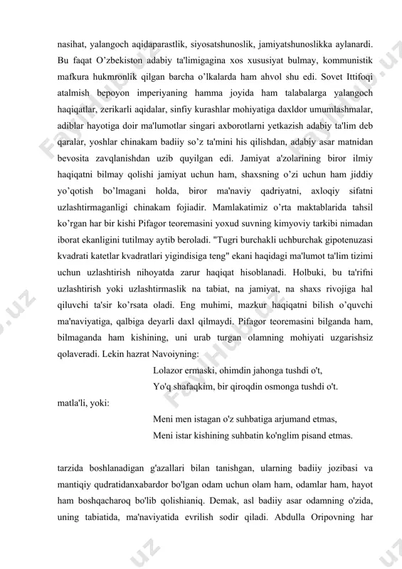 i ma'naviyatiga, qalbiga deyarli daxl qilmaydi. pifagor teoremasini bilganda ham, bilmaganda ham kishining, uni urab turgan olamning mohiyati uzgarishsiz qolaveradi. lekin hazrat navoiyning: lolazor ermaski, ohimdin jahonga tushdi o't, yo'q shafaqkim, bir qiroqdin osmonga tushdi o't. matla'li, yoki: meni men istagan o'z suhbatiga arjumand etmas, meni istar kishining suhbatin ko'nglim pisand etmas. tarzida boshlanadigan g'azallari bilan tanishgan, ularning badiiy jozibasi va mantiqiy qudratidanxabardor bo'lgan odam uchun olam ham, odamlar ham, hayot ham boshqacharoq bo'lib qolishianiq. demak, asl badiiy asar odamning o'zida, uning tabiatida, ma'naviyatida evrilish sodir qiladi. abdulla oripovning har satridan insoniy dard balqib turuvchi "o'ylarim" she'ridagi quyidagi satrlar o'quvchi tuyg'ularida o'zgarish yasashini inkor etib bo'ladimi: olti oykim, she'r yozmayman, yuragim zada, olti oykim, o'zgalarga tilayman omad. olti oykim, do'stlarim ham pana-panada iste'dodim so'nganidan qilar karomat. nimanidir axtaraman she'rdan ham ulug', nimanidir qidiraman nondan azizroq. dunyo o'zi bepoyonku ranglarga to'lug', biroq mening ko'zlarimdan ranglar ham yiroq. ...she'r izlayman bukun toshkent …