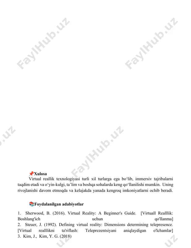 rqaldi. 📌xulosa virtual reallik texnologiyasi turli xil turlarga ega boʻlib, immersiv tajribalarni taqdim etadi va oʻyin-kulgi, ta’lim va boshqa sohalarda keng qoʻllanilishi mumkin. uning rivojlanishi davom etmoqda va kelajakda yanada kengroq imkoniyatlarni ochib beradi. 📚foydalanilgan adabiyotlar 1. sherwood, b. (2016). virtual reality: a beginner's guide. [virtuall realllik: boshlang'ich uchun qo'llanma] 2. steuer, j. (1992). defining virtual reality: dimensions determining telepresence. [virtual realllikni ta'riflash: teleprezentsiyani aniqlaydigan o'lchamlar] 3. kim, j., kim, y. g. (2018)