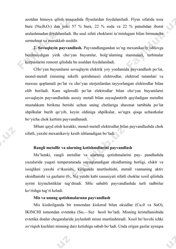 g kristallanishida evtetika donlar chegaralarida joylashnb misni murtlashtiradi. xosil bo‘luvchi ichki zo‘riqish kuchlari misning darz ketishiga sabab bo‘ladi. unda erigan gazlar ayniqsa n2 chokda govaklar hosil qiladi. shu sababli payvandlanuvchi zagotovka qalinligiga, shakliga va payvand chok harakternga ko‘ra payvandlash usuli belgilanadi. masalan, gaz alangasida yupqa mis va uning qotishmalarini payvandlashda alanga kuvvati po‘latlarni payvandlashga qaraganda 1,5—2 marta katta olinadi, bu esa yuqori tezlikda payvandlashga imkon beradi. agar payvandlanuvchi listlarning qalinligi 5—6 mm dan ortiq bo‘lsa, payvandlashdan avval ular 250—300oc temperaturagacha qizdiriladi. bunda payvandlash snimi sifatida toza mis simlardan, flyus sifatida quruq bura (na2b4o7) yoki 70% bura va 30% borat kislotadan (n3vo3) aralashmadan foydalaniladi. kukun yoki pasta holidagi flyuslar zagotovkalar va payvandlash simi sirtiga sepiladi yoki surtiladi. payvandlashda flyus mis oksidlarini o‘zi bilan bog‘lab shlakka o‘tadi. mis va uning qotishmalarini ko‘mir elektrodlar bilan dastaki va avtomatik payvandlash ham mumkin. dastakn payvandlashda payvandlash simi sifatida qalayli yoki kremniyli bronzalardan, flyus sifatida esa …