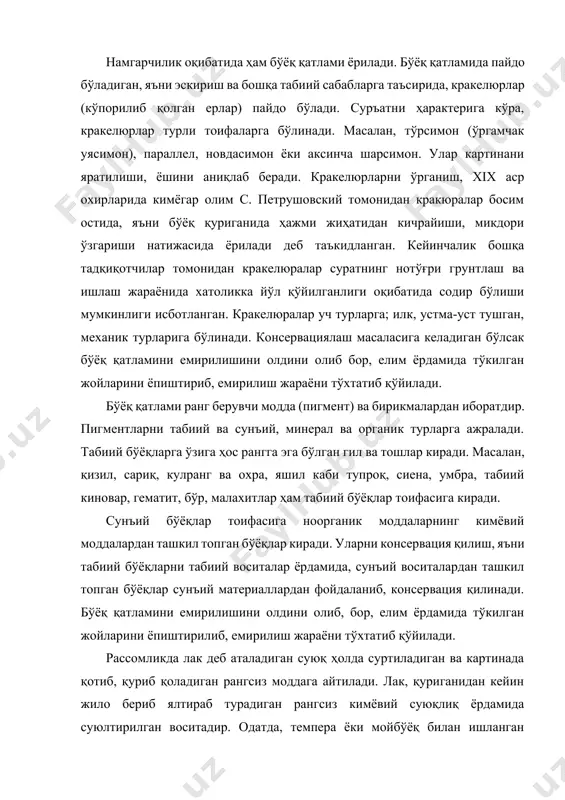 нча шарсимон. улар картинани яратилиши, ёшини аниқлаб беради. кракелюрларни ўрганиш, хix аср охирларида кимёгар олим с. петрушовский томонидан кракюралар босим остида, яъни бўёқ қуриганида ҳажми жиҳатидан кичрайиши, микдори ўзгариши натижасида ёрилади деб таъкидланган. кейинчалик бошқа тадқиқотчилар томонидан кракелюралар суратнинг нотўғри грунтлаш ва ишлаш жараёнида хатоликка йўл қўйилганлиги оқибатида содир бўлиши мумкинлиги исботланган. кракелюралар уч турларга; илк, устма-уст тушган, механик турларига бўлинади. консервациялаш масаласига келадиган бўлсак бўёқ қатламини емирилишини олдини олиб бор, елим ёрдамида тўкилган жойларини ёпиштириб, емирилиш жараёни тўхтатиб қўйилади. бўёқ қатлами ранг берувчи модда (пигмент) ва бирикмалардан иборатдир. пигментларни табиий ва сунъий, минерал ва органик турларга ажралади. табиий бўёқларга ўзига ҳос рангга эга бўлган гил ва тошлар киради. масалан, қизил, сариқ, кулранг ва охра, яшил каби тупроқ, сиена, умбра, табиий киновар, гематит, бўр, малахитлар ҳам табиий бўёқлар тоифасига киради. сунъий бўёқлар тоифасига ноорганик моддаларнинг кимёвий моддалардан ташкил топган бўёқлар киради. уларни консервация қилиш, яъни табиий бўёқларни табиий воситалар ёрдамида, …
