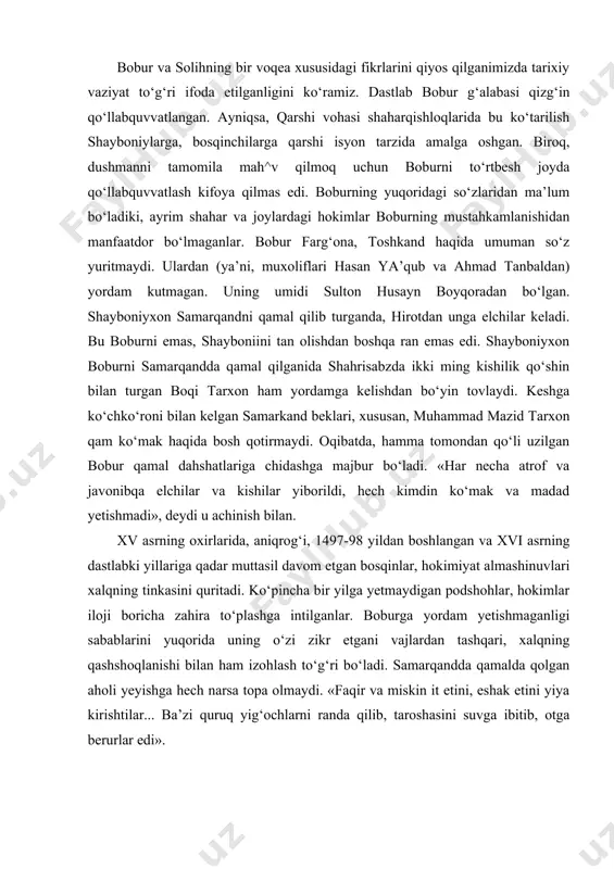 hech kimdin ko‘mak va madad yetishmadi», deydi u achinish bilan. xv asrning oxirlarida, aniqrog‘i, 1497-98 yildan boshlangan va xvi asrning dastlabki yillariga qadar muttasil davom etgan bosqinlar, hokimiyat almashinuvlari xalqning tinkasini quritadi. ko‘pincha bir yilga yetmaydigan podshohlar, hokimlar iloji boricha zahira to‘plashga intilganlar. boburga yordam yetishmaganligi sabablarini yuqorida uning o‘zi zikr etgani vajlardan tashqari, xalqning qashshoqlanishi bilan ham izohlash to‘g‘ri bo‘ladi. samarqandda qamalda qolgan aholi yeyishga hech narsa topa olmaydi. «faqir va miskin it etini, eshak etini yiya kirishtilar... ba’zi quruq yig‘ochlarni randa qilib, taroshasini suvga ibitib, otga berurlar edi». muhammad shayboniy samarqandni qo‘lga kiritganidan so‘ng, movarounnahr shahar va qishloqlarini birinketin bosib olishga kirishadi. shayboniyning mo‘ljali qashqa vohasi edi. qashqadaryo shahar va qishloqlari, aholisi boburni qo‘llabquvvatlagan edi. boburga eng qiyin bo‘lgan damlarda uning ishongan kishilari boqi tarxon va boshqalar unga pand beradilar. farg‘ona va samarqanddan ajralgan bobur kobulga ketishga, tarki vatan qilishga majbur bo‘ladi. xvi asr boshlarida, to‘qqiz yuz yettinchi …