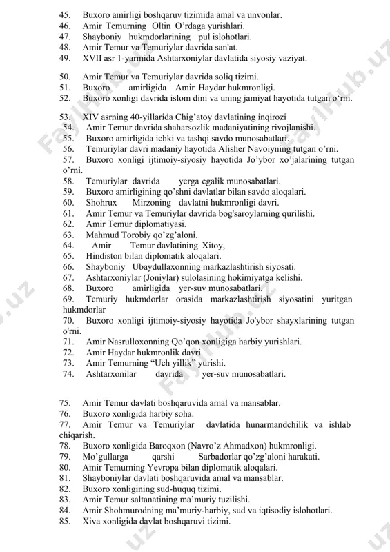 k akademiyasi. 38. xviii-asr birinchi yarmida buxoro amirligida ijtimoiy-siyosiy ahvol. 39. chig’atoy ulusida soliq-to’lovlar. 40. amir temur davlati boshqaruvida amal va mansablar. 41. xix asr 1-yarmida buxoro amirligida ijtimoiy-siyosiy ahvol. 42. xv asr ikkinchi yarmida movarounnahr va dashti qipchoq aloqalari. 43. kebekxon davrida chig’atoy ulusining ijtimoiy-siyosiy va iqtisodiy hayoti. 44. amir temur davlatining iqtisodiy rivojlanishi va savdo yo'llari. 45. buxoro amirligi boshqaruv tizimida amal va unvonlar. 46. amir temurning oltin o’rdaga yurishlari. 47. shayboniy hukmdorlarining pul islohotlari. 48. amir temur va temuriylar davrida san'at. 49. xvii asr 1-yarmida ashtarxoniylar davlatida siyosiy vaziyat. 50. amir temur va temuriylar davrida soliq tizimi. 51. buxoro amirligida amir haydar hukmronligi. 52. buxoro xonligi davrida islom dini va uning jamiyat hayotida tutgan o‘rni. 53. xiv asrning 40-yillarida chig’atoy davlatining inqirozi 54. amir temur davrida shaharsozlik madaniyatining rivojlanishi. 55. buxoro amirligida ichki va tashqi savdo munosabatlari. 56. temuriylar davri madaniy hayotida alisher navoiyning tutgan o’rni. 57. …