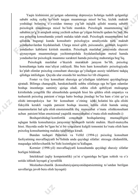 ruhlarga ajratish mumkin? 4 erkaklar va ayollar o’rtasidagi munosabatlar natijasida yuzaga kelishi mumkin bo’lgan psixologik muammolarni sanang. 5 shaxslilik bilan bog’liq psixologik muammolar qatoriga qaysi muammolarni kiritish mumkin? 6 pattersen va velfel (1994-y) psixolog konsultant faoliyatining muvaffaqiyatli bo’lishida qanday sifatlarga ega bo’lishi kerak deb hisoblagan? 7 kormier (1998-yil) muvaffaqiyatli konsultantda bor sifatlar deya qaysi xususiyatlarni talqin etgan? foster va guy konsultant shaxsiga qanday talablar qo’ygan? sizningcha, psixolog konsultant qanday sifatlarga ega bo’lishi kerak? tavsiya etilayotgan adabiyot ro’yxati: 1 bugental j.f.t. the art of psychotherapist. n.y.: norton 1987. 2 джордж р., кристиани т. консультирование: теория и практика. 3 м.: эксмо, 2002, с. 43-48, 53-54. 4 казлов н.и. психологос. энциклопедия пратической психологии. м.: изд.эксмо, 2015. 5 кочюнас р. основы психологического консультирования. м.: 6 академический проект, 1999, с. 22-35, 125-141. 7 nishonova z., asomuddinova sh. psixologik maslahat. t.: o'zb. faylasuflari milliy jamiyati nashriyoti, 2010. - 56b. 8 роджерс к. консультирование и психотерапия. новейшие …
