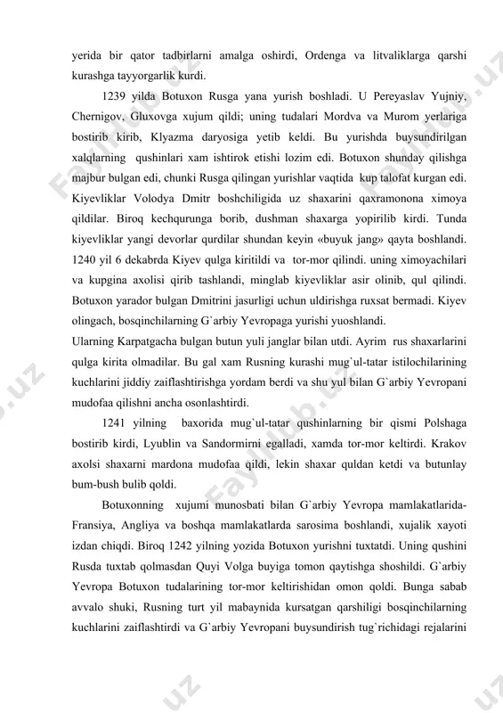237-1238 yillarda qilgan dastlabki yurishi ana shunday tugadi. rusning anchagina qismi tor-mor keltirilgan bulsa xam, u xali batamom buysundirilmagan edi. g`ayratli yaroslav vsevolodovich vladimirda buyuk knyaz buldi (1230-1246). u uz faoliyatini vladimir yeri doirasi bilan cheklab quymadi, balki butun rusning manfaatlarini nazarda tutdi. mamlakatda qishloq xujaligi va shaxarlar qayta tiklandi. yaroslav smolensk ostonasidan litvalik bosqinchilarni xaydab chiqardi; knyazning kursatmasiga kura uning ug`li aleksandr novgorod yerida bir qator tadbirlarni amalga oshirdi, ordenga va litvaliklarga qarshi kurashga tayyorgarlik kurdi. 1239 yilda botuxon rusga yana yurish boshladi. u pereyaslav yujniy, chernigov, gluxovga xujum qildi; uning tudalari mordva va murom yerlariga bostirib kirib, klyazma daryosiga yetib keldi. bu yurishda buysundirilgan xalqlarning qushinlari xam ishtirok etishi lozim edi. botuxon shunday qilishga majbur bulgan edi, chunki rusga qilingan yurishlar vaqtida kup talofat kurgan edi. kiyevliklar volodya dmitr boshchiligida uz shaxarini qaxramonona ximoya qildilar. biroq kechqurunga borib, dushman shaxarga yopirilib kirdi. tunda kiyevliklar yangi devorlar qurdilar shundan …