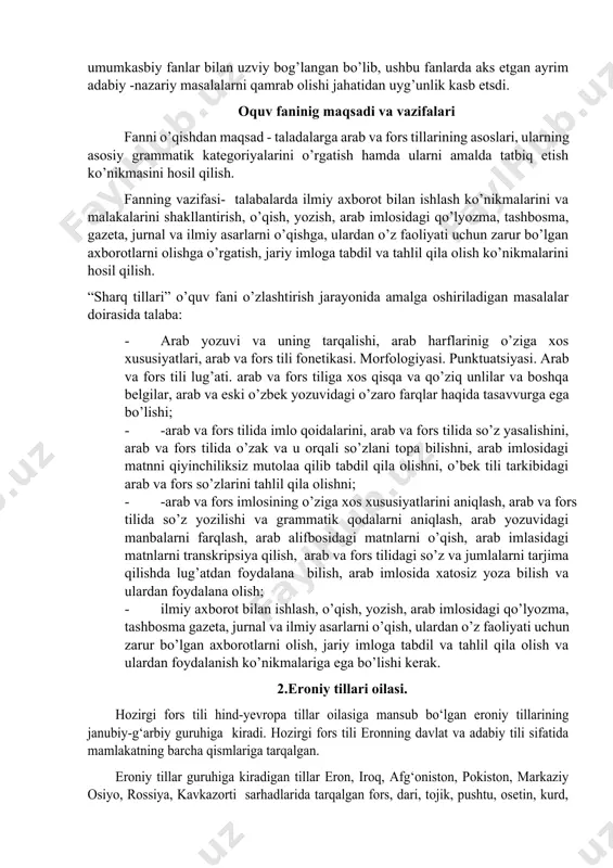 . “sharq tillari” fani asosiy ixtisoslik fanldrdan biri hisoblanadi. ushbu fan dasturi o’zbek tili tarixi, ozbek folklori, o’zbek adabiyoti tarixi, navoiyshunislik, matnshunoslik, o’zbek tilshunosligi tarixi, ozbek mumtoz poetikasi asoslari kabi umumkasbiy fanlar bilan uzviy bog’langan bo’lib, ushbu fanlarda aks etgan ayrim adabiy -nazariy masalalarni qamrab olishi jahatidan uyg’unlik kasb etsdi. oquv faninig maqsadi va vazifalari fanni o’qishdan maqsad - taladalarga arab va fors tillarining asoslari, ularning asosiy grammatik kategoriyalarini o’rgatish hamda ularni amalda tatbiq etish ko’nikmasini hosil qilish. fanning vazifasi- talabalarda ilmiy axborot bilan ishlash ko’nikmalarini va malakalarini shakllantirish, o’qish, yozish, arab imlosidagi qo’lyozma, tashbosma, gazeta, jurnal va ilmiy asarlarni o’qishga, ulardan o’z faoliyati uchun zarur bo’lgan axborotlarni olishga o’rgatish, jariy imloga tabdil va tahlil qila olish ko’nikmalarini hosil qilish. “sharq tillari” o’quv fani o’zlashtirish jarayonida amalga oshiriladigan masalalar doirasida talaba: · arab yozuvi va uning tarqalishi, arab harflarinig o’ziga xos xususiyatlari, arab va fors tili fonetikasi. morfologiyasi. punktuatsiyasi. arab …