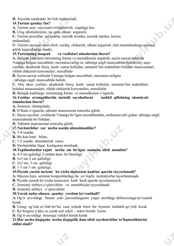 sayohatchilarning shaxsiy jixozlarini solib olib yuriladigan vosita; b.oziq ovqat maxsulotlarini olib yurish uchun ishlatiladigan vosita. c.sport anjomlarini solib yuradigan moslama. d.faqat tunash palatkasini solib yuradigan moslama. 9.durbin-nima? a.sayoxat jarayonida tomonlarni aniqlash uchun qo‘llaniladigan moslama. b. uzoqni ko‘rish uchun qo’llaniladigan asbob; c.iqlim o‘zgarishini aniqlovchi moslama. d.sayoxat jarayonida shamol tezligini aniqlovchi moslama. 10.chodir o‘rnatish qoidalarini tushuntirib bering? a. chodirlarni joylashtirish, uning atrofida o ‘ tt irish, ovqatlanish b. daraxt toshlari va xokazolar unumli foydalanilishi kerak; chodirlarni joylashtirish, uning atrofida o‘tirish, ovqatlanish, chodirlarni bir- biriga yaqin va qator qilib qurish kerak; c. chodirlarni bir-biriga yaqin va qator qilib qurish kerak; d. chodirlarni bir- biriga uzoq qilib qurish kerak; 11.turistlarga birinchi tibbiy yordam ko‘rsatish qanday bo‘ladi? a. ilon va xasharotlar chaqqanda; b. chodirlarni bir-biriga yakin va qator qilib qurish kerak; c.qo‘l, oyoq singanda tirsak, elka tizza bug’inlari chiqqanda; ilon va xasharot chaqqanda; kon ketishda dori-darmon qo‘iysh; d. chodirlarni bir- biriga yaqin va qator qilib …