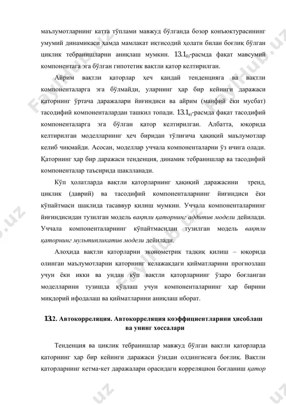 дан олдингисига боғлиқ. вақтли қаторларнинг кетма-кет даражалари орасидаги корреляцион боғланиш қатор даражалари автокорреляцияси дейилади. автокорреляцияни берилган чизиқли вақтли қатор даражаси билан шу қаторнинг вақт бўйича бир нечта қадамга орқага сурилган даражаси орасидаги корреляция коэффициенти ёрдамида миқдорий жиҳатдан ўлчаш мумкин. 13.1-мисол. қуйида берилган якуний истеъмолга ҳаражатлар вақтли қатор даражалари учун автокорреляция коэффициентларини ҳисоблаш. якуний истеъмолга ўртача ҳаражатлар ҳақидаги 8 йиллик маълумотлар ( ty , ш.п.б.да) берилган бўлсин: вақт, t 1 2 3 4 5 6 7 8 якуний истеъмолга ҳаражатлар, ty 7 8 8 10 11 12 14 16 ишчи жалвал тузамиз (13.1-жадвал). 13.1.-жадвал якуний истеъмолга ҳаражатлар вақтли қатори учун биринчи тартибли автокорреляция коэффициентини ҳисоблаш, ш.п.б.да t ty 1ty 1yyt  21 yyt  )).(( 211 yyyy tt   2 1)( yyt  2 21 )( yyt  1 7 - - - - - - 2 8 7 -3,29 -3 9,87 10,8241 9 3 8 8 -3,29 -2 6,58 …