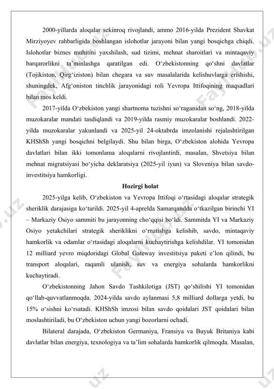 exnik yordam sohalarni qamrab olgan. 2000-yillarda aloqalar sekinroq rivojlandi, ammo 2016-yilda prezident shavkat mirziyoyev rahbarligida boshlangan islohotlar jarayoni bilan yangi bosqichga chiqdi. islohotlar biznes muhitini yaxshilash, sud tizimi, mehnat sharoitlari va mintaqaviy barqarorlikni ta’minlashga qaratilgan edi. o‘zbekistonning qo‘shni davlatlar (tojikiston, qirg‘iziston) bilan chegara va suv masalalarida kelishuvlarga erishishi, shuningdek, afg‘oniston tinchlik jarayonidagi roli yevropa ittifoqining maqsadlari bilan mos keldi. 2017-yilda o‘zbekiston yangi shartnoma tuzishni so‘raganidan so‘ng, 2018-yilda muzokaralar mandati tasdiqlandi va 2019-yilda rasmiy muzokaralar boshlandi. 2022-yilda muzokaralar yakunlandi va 2025-yil 24-oktabrda imzolanishi rejalashtirilgan khshsh yangi bosqichni belgilaydi. shu bilan birga, o‘zbekiston alohida yevropa davlatlari bilan ikki tomonlama aloqalarni rivojlantirdi, masalan, shvetsiya bilan mehnat migratsiyasi bo‘yicha deklaratsiya (2025-yil iyun) va sloveniya bilan savdo-investitsiya hamkorligi. hozirgi holat 2025-yilga kelib, o‘zbekiston va yevropa ittifoqi o‘rtasidagi aloqalar strategik sheriklik darajasiga ko‘tarildi. 2025-yil 4-aprelda samarqandda o‘tkazilgan birinchi yi – markaziy osiyo sammiti bu jarayonning cho‘qqisi bo‘ldi. sammitda yi va markaziy osiyo yetakchilari strategik sheriklikni o‘rnatishga …