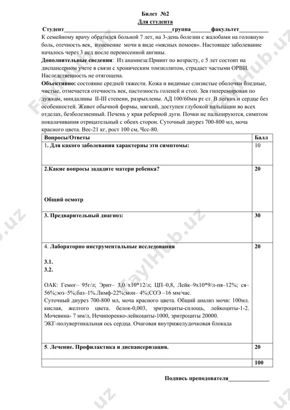 х помоев». настоящее заболевание началось через 3 нед после перенесенной ангины. дополнительные сведения: из анамнеза:привит по возрасту, с 5 лет состоит на диспансерном учете в связи с хроническим тонзиллитом, страдает частыми орви. наследственность не отягощена. объективно: состояние средней тяжести. кожа и видимые слизистые оболочки бледные, чистые, отмечается отечность век, пастозность голеней и стоп. зев гиперемирован по дужкам, миндалины ii-iii степени, разрыхлены. ад 100/60мм рт ст. в легких и сердце без особенностей. живот обычной формы, мягкий, доступен глубокой пальпации во всех отделах, безболезненный. печень у края реберной дуги. почки не пальпируются, симптом покалачивания отрицательный с обеих сторон. суточный диурез 700-800 мл, моча красного цвета. вес-21 кг, рост 100 см, чсс-80. вопросы/ответы балл 1. для какого заболевания характерны эти симптомы: 10 2.какие вопросы зададите матери ребенка? общий осмотр 20 3. предварительный диагноз: 30 4. лабораторно инструментальные исследования 3.1. 3.2. оак: гемог– 95г/л; эрит– 3,0 х10*12/л; цп–0,8, лейк–9х10*9/л-пя–12%; ся–56%;эоз–5%;баз–1%.лимф-22%;мон– 4%;соэ –16 мм/час. суточный …