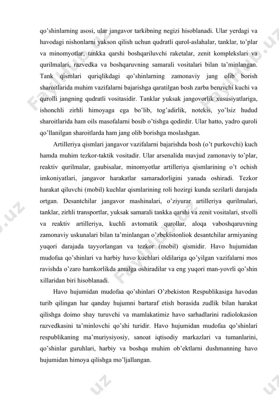 ) qismidir. havo hujumidan mudofaa qo’shinlari va harbiy havo kuchlari oldilariga qo’yilgan vazifalarni mos ravishda o’zaro hamkorlikda amalga oshiradilar va eng yuqori man-yovrli qo’shin xillaridan biri hisoblanadi. havo hujumidan mudofaa qo’shinlari o’zbekiston respublikasiga havodan turib qilingan har qanday hujumni bartaraf etish borasida zudlik bilan harakat qilishga doimo shay turuvchi va mamlakatimiz havo sarhadlarini radiolokasion razvedkasini ta’minlovchi qo’shi turidir. havo hujumidan mudofaa qo’shinlari respublikaning ma’muriysiyosiy, sanoat iqtisodiy markazlari va tumanlarini, qo’shinlar guruhlari, harbiy va boshqa muhim ob’ektlarni dushmanning havo hujumidan himoya qilishga mo’ljallangan. harbiy havo kuchlari havodan turib dushmanning aviasiya, quriqlikdagi qo’shinlari guruhlariga, davlat va harbiy boshqaruv tizimi ob’ektlariga, frontlari va harbiy-iqtisodiy salohiyatiga, transport kommunikasiyalariga talofat etkazish, havo razvedkasini amalga oshirish, shuningdek, quruqlik qo’shinlarini aviasiya yordamida qo’llabquvvatlash, havo desntchilarini tashlash, qo’shin va moddiy vositalarni havo orqali tashish va boshqa vazifalarni bajarishga mo’ljallangan. maxsus qo’shinlar o’ta muhim yo’nalishlarda tashkil qilinadigan qo’shinlar guruhlarini kuchaytirish hamda jangavor harakatlarni har tamonlama ta’minlashga mo’ljallangan bo’lib, uning …