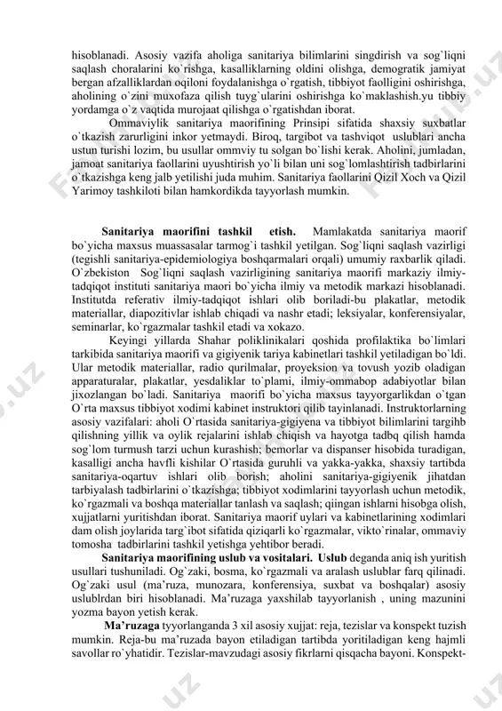 hirish va uzoq umr ko`rishni ta’minlashdan iborat. sanitariya morifining ilmiyligi uning barcha qonun-qoidalarini xozirgi zamon talablariga ko`ra, ilmiy jihatdan asoslab berishda ifodalanadi. faqat fanda isbotlangan va rasmiy ravishda tasdiqlangan dalillarnigina ommalashtirish mumkin. fan yutuqlari oddiy, hammabop qilib bayon yetilishi kerak. sanitariya maorifining profilaktik yo`nalishi uning asosiy tayanchi va yeng muhim xususiyati hisoblanadi. asosiy vazifa aholiga sanitariya bilimlarini singdirish va sog`liqni saqlash choralarini ko`rishga, kasalliklarning oldini olishga, demogratik jamiyat bergan afzalliklardan oqiloni foydalanishga o`rgatish, tibbiyot faolligini oshirishga, aholining o`zini muxofaza qilish tuyg`ularini oshirishga ko`maklashish.yu tibbiy yordamga o`z vaqtida murojaat qilishga o`rgatishdan iborat. ommaviylik sanitariya maorifining prinsipi sifatida shaxsiy suxbatlar o`tkazish zarurligini inkor yetmaydi. biroq, targibot va tashviqot uslublari ancha ustun turishi lozim, bu usullar ommviy tu solgan bo`lishi kerak. aholini, jumladan, jamoat sanitariya faollarini uyushtirish yo`li bilan uni sog`lomlashtirish tadbirlarini o`tkazishga keng jalb yetilishi juda muhim. sanitariya faollarini qizil xoch va qizil yarimoy tashkiloti bilan hamkordikda tayyorlash mumkin. sanitariya maorifini tashkil …