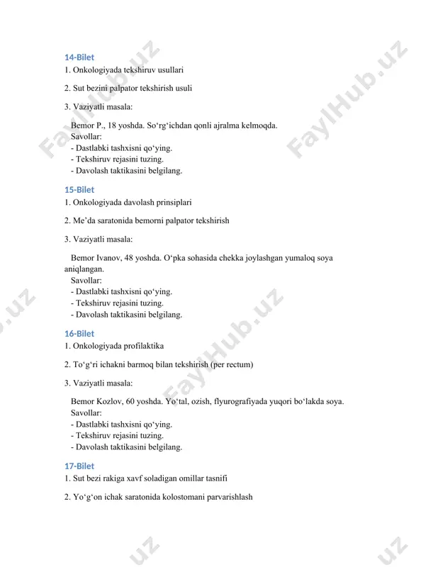 vollar: - dastlabki tashxisni qo‘ying. - tekshiruv rejasini tuzing. - davolash taktikasini belgilang. 27-bilet 1. sut bezi rakiga xavf soladigan omillar tasnifi 2. yo‘g‘on ichak saratonida kolostomani parvarishlash 3. vaziyatli masala: bemor m., 55 yoshda. o‘ng o‘pka markaziy rakidan gumon qilinmoqda. savollar: - dastlabki tashxisni qo‘ying. - tekshiruv rejasini tuzing. - davolash taktikasini belgilang. 28-bilet 1. mastapatiya: tasnifi va klinik belgilari 2. qovuq saratonida epitsistostomani parvarishlash 3. vaziyatli masala: bemor b., 65 yoshda. chap buyrakda xosila va o‘pkada metastaz aniqlangan. savollar: - dastlabki tashxisni qo‘ying. - tekshiruv rejasini tuzing. - davolash taktikasini belgilang. 29-bilet 1. mammografiya va duktografiya nima? 2. me’da saratonida gastrostomani qayta bog‘lash 3. vaziyatli masala: bemor b., 49 yoshda. bo‘yinda limfa tugunlari kattalashgan. savollar: - dastlabki tashxisni qo‘ying. - tekshiruv rejasini tuzing. - davolash taktikasini belgilang. 30-bilet 1. sut bezi rakining profilaktikasi 2. o‘pka saratonida diagnostika usullari 3. vaziyatli masala: bemor k., 19 yoshda. ikki taraflama limfa …