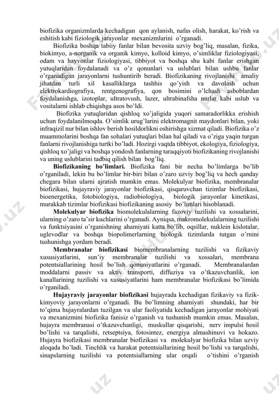 matsiya tuzilishi asosida faoliyat mexanizmlarini tadqiq etadi. bunda makromolekula faoliyat dinamikasidagi o’zgarishlar, energiya shakli o’zgarishlari kabi tizim xususiyatlari o’zgarishlarini keltirib chiqaruvchi mexanizmlar statistik usulda tadqiq etiladi. fotobiologik jarayonlar biofizikasida biologik membranada energiya bog’lash mexanizmlari molekulyar darajada ko’rib chiqiladi. umumiy holda biofizika biologik tizimlarning molekulyar darajadagi nazariy asoslarini ishlab chiqishga qaratilgan fan sohasi hisoblanadi. ushbu asosda biologik tizimlarda amalga oshuvchi dinamik jarayonlarni mantiqiy xulosalarga tayangan holda boshqarish uslublarini ishlab chiqish imkoniyati yuzaga keladi. murakkab biologik tizimlar biofizikasida jarayonlar kinetikasi aniq yo’nalishda kechuvchi biokimyoviy o’zgarishlar va biomembranalarda elektr potentsialining hosil bo’lishi va tarqalishi, biologik ritmlar, biomassa yoki turlarning ko’payishi, organizmlar populyatsiyalari o’rtasidagi aloqalar kabi jarayonlarning vaqt davomiyligiga bog’liq o’zgarishlarini o’rganadi. murakkab biologik tizimlarni umumiy holda biofizik jihatdan tadqiq qilish murakkab masala hisoblanadi. chunki bu ko’rinishdagi tizimlarda bir vaqtning o’zida son jihatidan ko’plab jarayonlar bosqichli tarzda amalga oshadi. shu sababli ushbu jarayonlar to’g’risida xulosaga kelish uchun tizimda kechuvchi jarayonlar ma’lum bir ko’rinishdagi qismlar …