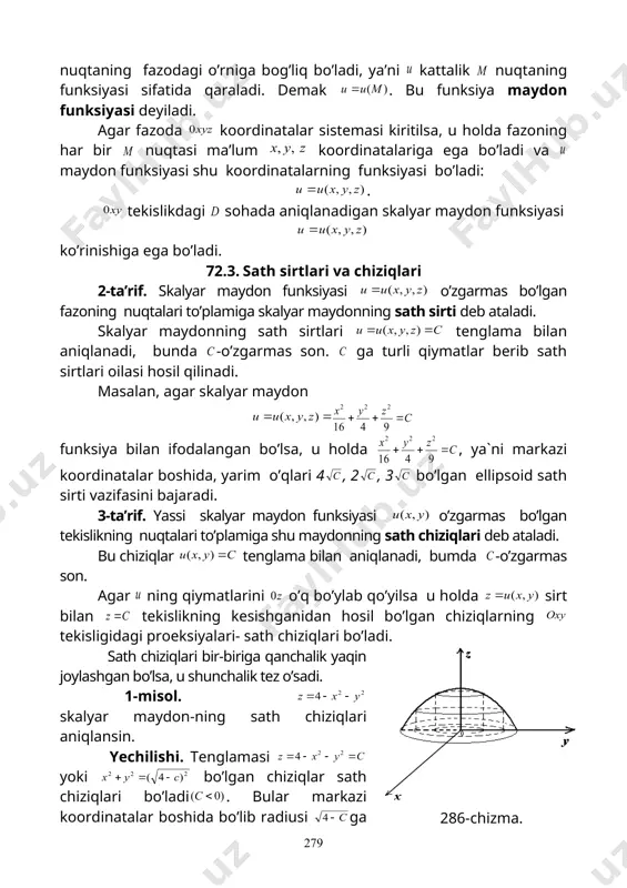 ri 4 , 2 , 3 bo’lgan ellipsoid sath sirti vazifasini bajaradi. 3-ta’rif. yassi skalyar maydon funksiyasi o’zgarmas bo’lgan tekislikning nuqtalari to’plamiga shu maydonning sath chiziqlari deb ataladi. bu chiziqlar tenglama bilan aniqlanadi, bumda -o’zgarmas son. agar ning qiymatlarini o’q bo’ylab qo’yilsa u holda sirt bilan tekislikning kesishganidan hosil bo’lgan chiziqlarning tekisligidagi proeksiyalari- sath chiziqlari bo’ladi. sath chiziqlari bir-biriga qanchalik yaqin joylashgan bo’lsa, u shunchalik tez o’sadi. 1-misol. skalyar maydon-ning sath chiziqlari aniqlansin. yechilishi. tenglamasi yoki bo’lgan chiziqlar sath chiziqlari bo’ladi . bular markazi koordinatalar boshida bo’lib radiusi ga teng aylanalardir (286-chizma). jumladan bo’lganda aylana hosil bo’ladi. 286-chizma. 72.4. yo’nalish bo’yicha hosila sohada skalyar maydonning funksiyasi berilgan bo’lsin. bu maydondagi biror nuqtani qaraymiz. nuqtadan yo’naltiruvchi kosinuslari bo’lgan vektorni o’tkazamiz. vektorda uning boshidan masofada bo’lib sohaga tegishli nuqtani qaraymiz. skalyar maydon funksiyasi qiymatlari ayirmasi ni shu funksiyaning yo’nalishdagi orttirmasi deb ataymiz va ∆ u bilan belgilaymiz. demak yoki 4-ta’rif. nisbatning dagi …