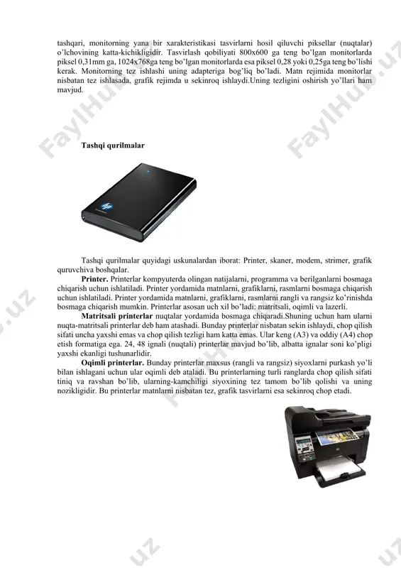 kin.lekin ularning inson organizmiga ta'siri tobora kamayib boradigan rusumlari yaratilmoqda.buning misoli keyingi yillarda chiqarilgan 17-21 dyymli svga (super video grafic adapter-katta video grafik adapter) monitorlarda nurlarning ta'sirini ancha kamaytirilishiga erishilganligini keltirish mumkin. monitor asosiy xarakteristikalaridan biri uning tasvirlash qobiliyatidir. tasvirlash qobiliyati ekranning gorizontali va vertikalidagi nuqtalar soni bilan beriladi. masalan 14 dyymli monitorda tasvirlash qobiliyati 800x600, 15 dyymli monitorda 1024x768, 17 dyymli monitorda 1280x1024 va 21 dyymli monitorda esa 1600x1200. bundan tashqari, monitorning yana bir xarakteristikasi tasvirlarni hosil qiluvchi piksellar (nuqtalar) o’lchovining katta-kichikligidir. tasvirlash qobiliyati 800x600 ga teng bo’lgan monitorlarda piksel 0,31mm ga, 1024x768ga teng bo’lgan monitorlarda esa piksel 0,28 yoki 0,25ga teng bo’lishi kerak. monitorning tez ishlashi uning adapteriga bog’liq bo’ladi. matn rejimida monitorlar nisbatan tez ishlasada, grafik rejimda u sekinroq ishlaydi.uning tezligini oshirish yo’llari ham mavjud. tashqi qurilmalar tashqi qurilmalar quyidagi uskunalardan iborat: printer, skaner, modem, strimer, grafik quruvchiva boshqalar. printer. printerlar kompyuterda olingan natijalarni, programma va berilganlarni …
