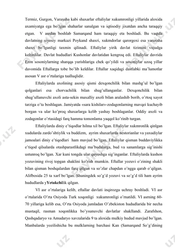 otashparastlikdagi ma’budalarga, bud va sanamlarga sig’inishi ustunroq bo’lgan. xar kuni tongda ular quyoshga sig’inganlar. eftaliylarda kushon yozuvining rivoj topgan shaklini ko’rish mumkin. eftallar yozuvi o’zining shakli bilan qisman boshqalardan farq qilgan va so’zlar chapdan o’ngga qarab o’qilgan. alifbosida 25 ta xarf bo’lgan. shuningdek so’g’d yozuvi va so’g’d tili ham ayrim hududlarda yyetakchilik qilgan. vi asr o’rtalariga kelib, eftallar davlati inqirozga uchray boshladi. vi asr o’rtalarida o’rta osiyoda turk xoqonligi xukumronligi o’rnatildi. vi asrning 60-70 yillariga kelib esa, o’rta osiyoda jumladan o’zbekiston hududlarida bir necha mustaqil, rasman xoqonlikka bo’ysunuvchi davlatlar shakllandi. zarafshon, qashqadaryo va amudaryo xavzalarida 9 ta aloxida mulkiy hudud mavjud bo’lgan. manbalarda yozilishicha bu mulklarning barchasi kan (samarqand so’g’dining xitoycha nomi) sulolasiga bo’ysungan. bular maymurg’, ishtixon, kushoniya, buxoro, naqshab, amul, andxoy va samarqand (kan). bular orasida samarqand eng yirigi bo’lgan. vii asr birinchi choragida kesh viloyati kuchayib, qudratli davlatga aylanib boradi. vii asr o’rtalarida kesh xukumdori-ixshid shishpir butun so’g’dda …