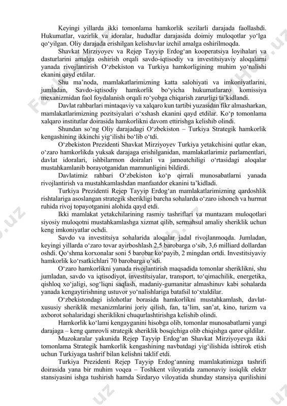o ishonch asosidagi do‘stona munosabatlar bugungi kunda izchil mustahkamlanib bormoqda. turkiya yetakchisi davlatimiz rahbari hamrohligida “yangi o‘zbekiston” bog‘iga tashrif buyurib, mustaqillik monumenti poyiga gul qo‘ydi. mehmonga majmuada aks ettirilgan tarix va mazmun haqida so‘zlab berildi. ta’kidlash joizki, bu xorijiy davlat rahbari tashrifi chog‘ida “yangi o‘zbekiston” bog‘ida o‘tkazilgan birinchi shunday marosim bo‘ldi va kelgusida an’anaga aylanadi. tashrifning asosiy tadbirlari ko‘ksaroy qarorgohida bo‘lib o‘tdi. oliy martabali mehmon sharafiga faxriy qorovul saf tortdi. shavkat mirziyoyev va rejep tayyip erdog‘an shohsupaga ko‘tarildilar. o‘zbekiston va turkiya davlat madhiyalari yangradi. faxriy qorovul tantanali ravishda davlat rahbarlari oldidan saf tortib o‘tdi. marosimda ikki mamlakat rasmiy delegatsiyalari a’zolari ham hozir bo‘ldi. rasmiy kutib olish marosimidan so‘ng o‘zbekiston respublikasi prezidenti shavkat mirziyoyev va turkiya respublikasi prezidenti rejep tayyip erdog‘an tor doirada muzokaralar o‘tkazdi. yetakchilar o‘zbekiston va turkiya o‘rtasidagi o‘zaro hurmat, do‘stlik va ishonchga asoslangan ko‘p qirrali hamkorlikni yanada rivojlantirish va mustahkamlash yuzasidan fikr almashdilar. uchrashuvda asosiy e’tibor strategik sheriklik …