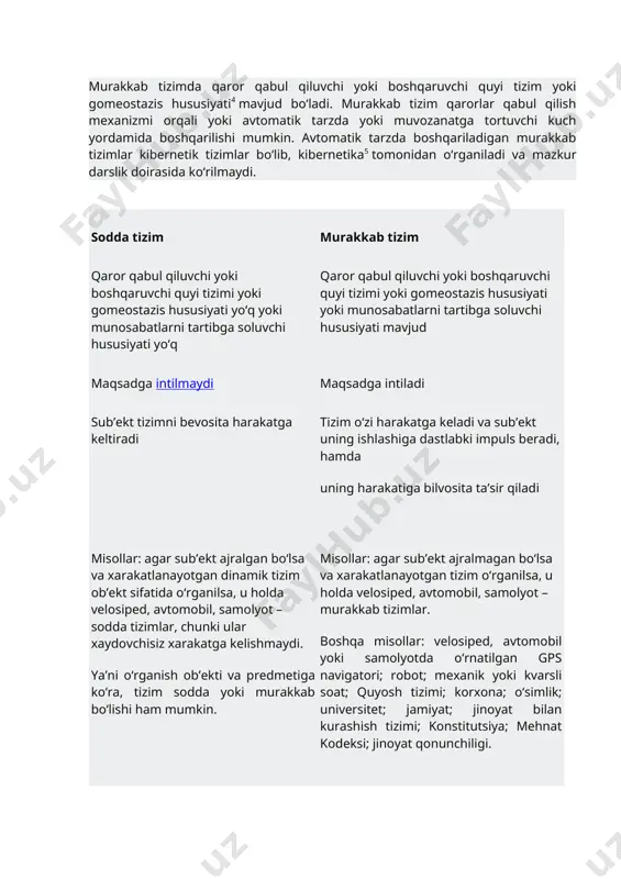 mumkin. avtomatik tarzda boshqariladigan murakkab tizimlar kibernetik tizimlar bo‘lib, kibernetika5 tomonidan o‘rganiladi va mazkur darslik doirasida ko‘rilmaydi. sodda tizim murakkab tizim qaror qabul qiluvchi yoki boshqaruvchi quyi tizimi yoki gomeostazis hususiyati yo‘q yoki munosabatlarni tartibga soluvchi hususiyati yo‘q qaror qabul qiluvchi yoki boshqaruvchi quyi tizimi yoki gomeostazis hususiyati yoki munosabatlarni tartibga soluvchi hususiyati mavjud maqsadga intilmaydi maqsadga intiladi sub’ekt tizimni bevosita harakatga keltiradi tizim o‘zi harakatga keladi va sub’ekt uning ishlashiga dastlabki impuls beradi, hamda uning harakatiga bilvosita ta’sir qiladi misollar: agar sub’ekt ajralgan bo‘lsa va xarakatlanayotgan dinamik tizim ob’ekt sifatida o‘rganilsa, u holda velosiped, avtomobil, samolyot – sodda tizimlar, chunki ular xaydovchisiz xarakatga kelishmaydi. ya’ni o‘rganish ob’ekti va predmetiga ko‘ra, tizim sodda yoki murakkab bo‘lishi ham mumkin. misollar: agar sub’ekt ajralmagan bo‘lsa va xarakatlanayotgan tizim o‘rganilsa, u holda velosiped, avtomobil, samolyot – murakkab tizimlar. boshqa misollar: velosiped, avtomobil yoki samolyotda o‘rnatilgan gps navigatori; robot; mexanik yoki kvarsli soat; quyosh …