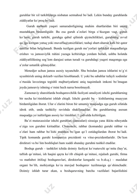 boshqaruvlari, direktorlar kengashi va b.sh.q.) – maslahat organi bo`lib, mohiyatiga ko`ra mavjud boshqaruv tuzilmasiga qo`shimchadir. doimiy ishlab turar ekan, u boshqaruvning barcha vazifalari bajarilishini ta’minlaydigan boshqaruv tuzilmasiga qo`shiladi. ushbu organlar qarorlarni tayyorlashda ishtirok etadilar, lekin ularni qabul qilish huquqiga har doim ham ega bo`lavermaydilar. guruh bo`lib qaror qabul qilish va harakatlarni amalga oshirish ularning farqli xususiyatidir. qo`mita tarkibiga kirgan shaxslar ma’lum huquq va majburiyatlarga ega bo`ladi (asosiylaridan tashqari). ko`rib chiqilgan jamoalar rasmiy deb nomlanadi. rasmiy jamoa (guruh) bu - yozma ko`rsatma, yo`riqnoma, farmoyish va korxona me’yornomalari bilan aniqlanuvchi ijtimoiy munosabatlar tizimi. u tashkilot a’zolarining mukammal axloqining rahbarlar tomonidan e’tirof etilishiga asoslanadi. korxona (yoki birorta muassasa) umuman faoliyat yurita olishi uchun rasmiy tashkilot yoki tuzilma zarurdir. rasmiy tuzilma mazkur korxonaning asosiy vazifalari qanday bo`lishiga qarab tuziladi. bu masalalarni amalga oshirish uchun ham odamlar guruhining texnik tomondan shartlangan holati yuzaga keladi, ularning xizmat doirasidagi majburiyatlari belgilanadi. 1. jadval. ishchi guruhlar faoliyati turlari, …