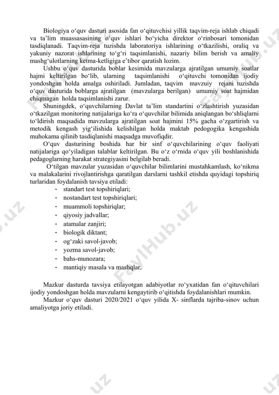 maqsadida mavzularga ajratilgan soat hajmini 15% gacha o‘zgartirish va metodik kengash yig‘ilishida kelishilgan holda maktab pedogogika kengashida muhokama qilinib tasdiqlanishi maqsadga muvofiqdir. o‘quv dasturining boshida har bir sinf o‘quvchilarining o‘quv faoliyati natijalariga qo‘yiladigan talablar keltirilgan. bu o‘z o‘rnida o‘quv yili boshlanishida pedagoglarning harakat strategiyasini belgilab beradi. o‘tilgan mavzular yuzasidan o‘quvchilar bilimlarini mustahkamlash, ko‘nikma va malakalarini rivojlantirishga qaratilgan darslarni tashkil etishda quyidagi topshiriq turlaridan foydalanish tavsiya etiladi: · standart test topshiriqlari; · nostandart test topshiriqlari; · muammoli topshiriqlar; · qiyosiy jadvallar; · atamalar zanjiri; · biologik diktant; · og‘zaki savol-javob; · yozma savol-javob; · bahs-munozara; · mantiqiy masala va mashqlar. mazkur dasturda tavsiya etilayotgan adabiyotlar ro‘yxatidan fan o‘qituvchilari ijodiy yondoshgan holda mavzularni kengaytirib o‘qitishda foydalanishlari mumkin. mazkur o‘quv dasturi 2020/2021 o‘quv yilida x- sinflarda tajriba-sinov uchun amaliyotga joriy etiladi. biologiya 10-sinf (136 soat) o‘quvchilar o‘quv faoliyati natijalariga qo‘yiladigan talablar: tiriklikning tuzilish darajalari, tirik organizmlarga xos xususiyatlarni biladi; hayotning molekula darajasi va …