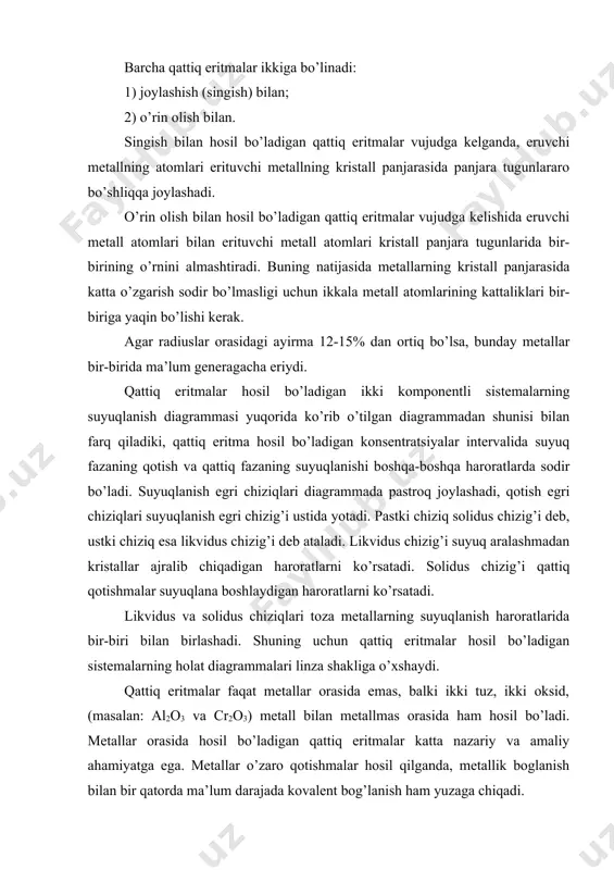 kristall panjarasida katta o’zgarish sodir bo’lmasligi uchun ikkala metall atomlarining kattaliklari bir-biriga yaqin bo’lishi kerak. agar radiuslar orasidagi ayirma 12-15% dan ortiq bo’lsa, bunday metallar bir-birida ma’lum generagacha eriydi. qattiq eritmalar hosil bo’ladigan ikki komponentli sistemalarning suyuqlanish diagrammasi yuqorida ko’rib o’tilgan diagrammadan shunisi bilan farq qiladiki, qattiq eritma hosil bo’ladigan konsentratsiyalar intervalida suyuq fazaning qotish va qattiq fazaning suyuqlanishi boshqa-boshqa haroratlarda sodir bo’ladi. suyuqlanish egri chiziqlari diagrammada pastroq joylashadi, qotish egri chiziqlari suyuqlanish egri chizig’i ustida yotadi. pastki chiziq solidus chizig’i deb, ustki chiziq esa likvidus chizig’i deb ataladi. likvidus chizig’i suyuq aralashmadan kristallar ajralib chiqadigan haroratlarni ko’rsatadi. solidus chizig’i qattiq qotishmalar suyuqlana boshlaydigan haroratlarni ko’rsatadi. likvidus va solidus chiziqlari toza metallarning suyuqlanish haroratlarida bir-biri bilan birlashadi. shuning uchun qattiq eritmalar hosil bo’ladigan sistemalarning holat diagrammalari linza shakliga o’xshaydi. qattiq eritmalar faqat metallar orasida emas, balki ikki tuz, ikki oksid, (masalan: al2o3 va cr2o3) me​tall bilan metallmas orasida ham hosil …