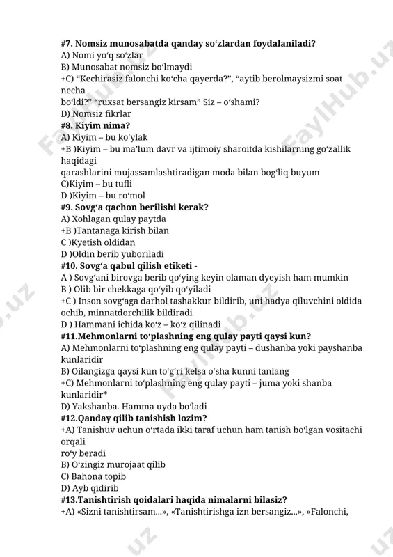 ) sovg‘ani birovga berib qo‘ying keyin olaman dyeyish ham mumkin b ) olib bir chekkaga qo‘yib qo‘yiladi +c ) inson sovg‘aga darhol tashakkur bildirib, uni hadya qiluvchini oldida ochib, minnatdorchilik bildiradi d ) hammani ichida ko‘z – ko‘z qilinadi #11.mehmonlarni to‘plashning eng qulay payti qaysi kun? a) mehmonlarni to‘plashning eng qulay payti – dushanba yoki payshanba kunlaridir b) oilangizga qaysi kun to‘g‘ri kelsa o‘sha kunni tanlang +c) mehmonlarni to‘plashning eng qulay payti – juma yoki shanba kunlaridir* d) yakshanba. hamma uyda bo‘ladi #12.qanday qilib tanishish lozim? +a) tanishuv uchun o‘rtada ikki taraf uchun ham tanish bo‘lgan vositachi orqali ro‘y beradi b) o‘zingiz murojaat qilib c) bahona topib d) ayb qidirib #13.tanishtirish qoidalari haqida nimalarni bilasiz? +a) «sizni tanishtirsam...», «tanishtirishga izn bersangiz...», «falonchi, tanishing...” b) qani bir tanishsalaring c) manga qara kimsan o‘zing? d) ey menga qara bir kelishib olaylikchi #14.nechta ro‘molcha olib yurish kerak? a) 4 b) 3 +s) 2 …