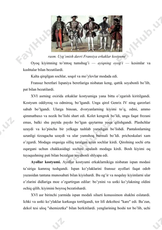 oq kiyimning to’mtoq tumshug’i — ayiqning oyog’i — kesimlar va kashtalar bilan bezatilardi. kalta qirqilgan sochlar, soqol va mo’ylovlar modada edi. fransuz beretlari ispaniya beretlariga nisbatan keng, qattik soyabonli bo’lib, pat bilan bezatilardi. xvi asrning oxirida erkaklar kostyumiga yana bitta o’zgarish kiritilgandi. kostyum oddiyroq va odmiroq, bo’lgandi. unga qirol genrix iv ning qarorlari sabab bo’lgandi. ularga binoan, dvoryanlarning kiyimi to’q, odmi, ammo qimmatbaxo va nozik bo’lishi shart edi. kolet kengrok bo’ldi, unga faqat frezani emas, balki shu paytda paydo bo’lgan qaytarma yoqa qilishgandi. plashchlar uzaydi va ko’pincha bir yelkaga tashlab yuradigan bo’lishdi. pantalonlarning uzunligi tizzagacha uzaydi va ular yumshoq burmali bo’ldi. prichoskalari xam o’zgardi. modaga orqasiga silliq taralgan uzun sochlar kirdi. qirolning sochi erta oqargani uchun chakkasidagi sochini upalash modaga kirdi. bosh kiyimi oq tuyaqushning pati bilan bezalgan soyabonli shlyapa edi. ayollar kostyumi. ayollar kostyumi erkaklarnikiga nisbatan ispan modasi ta’siriga kamroq tushgandi. ispan ko’ylaklarini fransuz ayollari faqat odob yuzasidan tantana …
