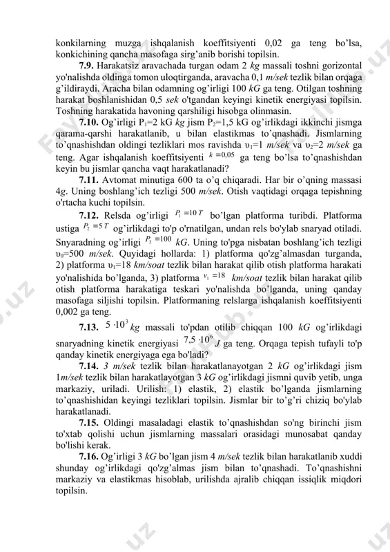 . og’irligi 1 kg jism 1 m/sek tezlik bilan gorizontal harakatlanib 0,5 kg og’irlikdagi jismni quvib yetadi va u bilan elastik to’qnashadi. 1) ikkinchi jism harakatsiz turganida, 2) ikkinchi jism birinchi jismning yo'nalishida 0,5 m/sek tezlik bilan harakat qilgandagi, 3) ikkinchi jism birinchi jismga qarama-qarshi yo'nalishda 0,5 m/sek tezlik bilan harakat qilgandagi hollar uchun jismlarning urilishdan keyingi tezliklari topilsin. 7.8. muz ustida turgan 70 kg og’irlikdagi konkichi gorizontal yo'nalishda 3kg og’irlikdagi toshni 8 m/sek tezlik bilan uloqtirgan. agar konkilarning muzga ishqalanish koeffitsiyenti 0,02 ga teng bo’lsa, konkichining qancha masofaga sirg’anib borishi topilsin. 7.9. harakatsiz aravachada turgan odam 2 kg massali toshni gorizontal yo'nalishda oldinga tomon uloqtirganda, aravacha 0,1 m/sek tezlik bilan orqaga g’ildiraydi. aracha bilan odamning og’irligi 100 kg ga teng. otilgan toshning harakat boshlanishidan 0,5 sek o'tgandan keyingi kinetik energiyasi topilsin. toshning harakatida havoning qarshiligi hisobga olinmasin. 7.10. og’irligi p1=2 kg kg jism p2=1,5 kg og’irlikdagi ikkinchi jismga qarama-qarshi …