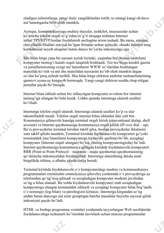 vi oyma-oy kengayib bormoqda. yangi-yangi elektron usulda chop etilgan jurnallar paydo bo’lmoqda. internet bilan ishlash uchun biz ishlayotgan kompyuter avvalom bor internet tarmog’iga ulangan bo’lishi kerak. ushbu qismda internetga ulanish usullari ko’riladi. internetga telefon orqali ulanish. internetga ulanish usullari ko’p va ular takomillashib turadi. telefon orqali internet bilan ishlashni ikki yuli bor. кommutasiya qilinuvchi kanalga terminal orqali kirish (conventional dialup, shell account) va internet qaydnomasiga kommutasiya orqali kirish (ip over dial – up). ba’zi provayderlar terminal kirishni taklif qilsa, boshqa provayderlar ikkalasini xam taklif qilishi mumkin. terminal kirishda foydalanuvchi kompyuteri go’yoki terminaldek (ma’lumotlarni kompyuterga kirituvchi qurilma) bo’lib, uzoqdagi kompyuter (internet orqali ulangan) bo’lsa, sizning kompyuteringizday bo’ladi. internet qaydnomasiga kommutasiya qilingan kirishda foydalanuvchi kompyuteri rrr (point to point protocol – nuqtama – nuqta qaydnoma) qaydnomasining qo’shimcha imkoniyatidan foydalaniladi. internetga ulanishning ikkala usuli birgalikda ishlasa, u albatta yaxshi natija beradi. terminal kirishda foydalunuvchi o’z kompyuteridagi modem va kommunikasiya programmalari (terminalni emmulyasiya qiluvchi) …